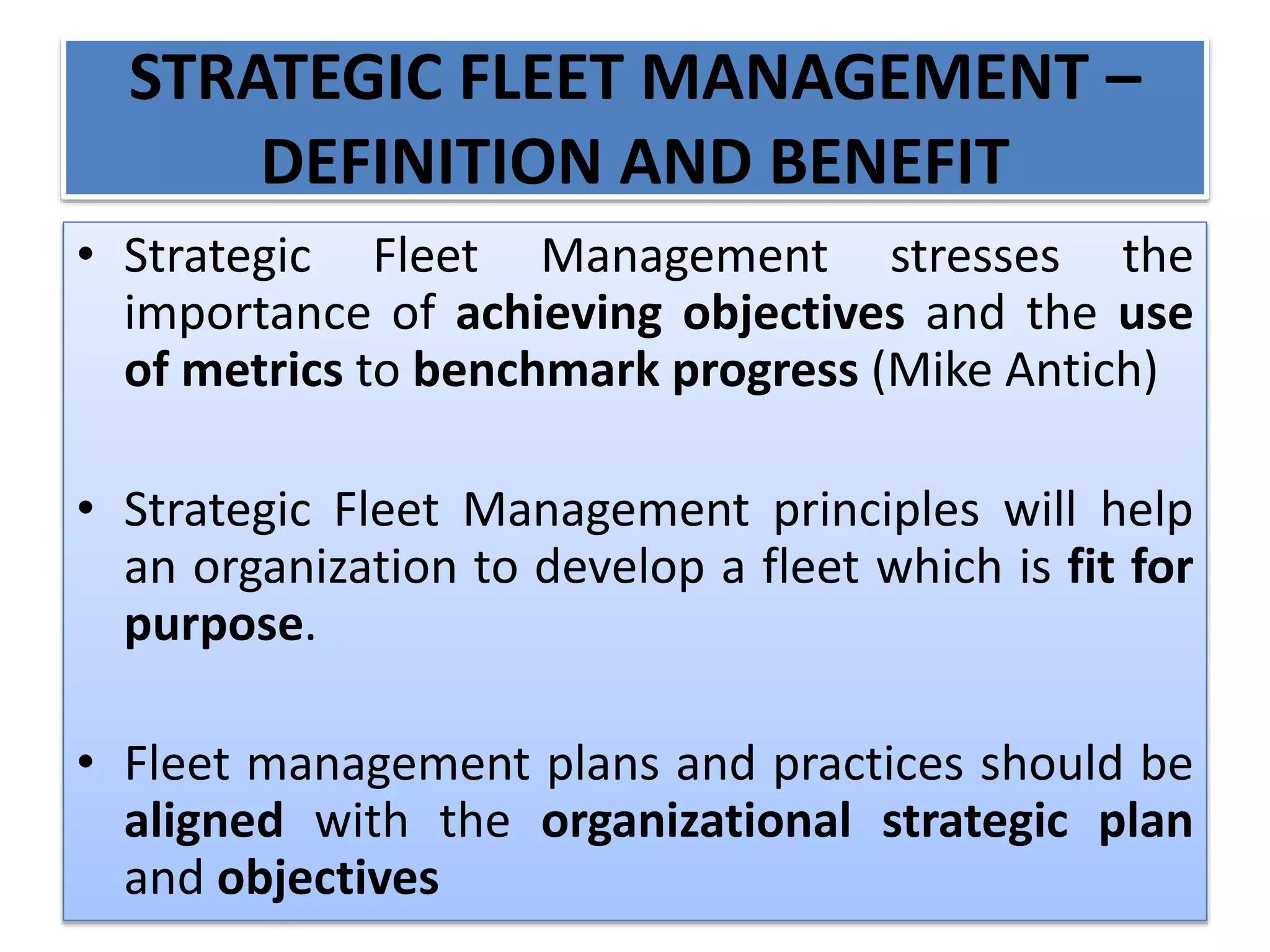 STRATEGIC FLEET MANAGEMENT –
DEFINITION AND BENEFIT
• Strategic Fleet Management stresses the
importance of achieving objectives and the use
of metrics to benchmark progress (Mike Antich)
• Strategic Fleet Management principles will help
an organization to develop a fleet which is fit for
purpose.
• Fleet management plans and practices should be
aligned with the organizational strategic plan
and objectives
 