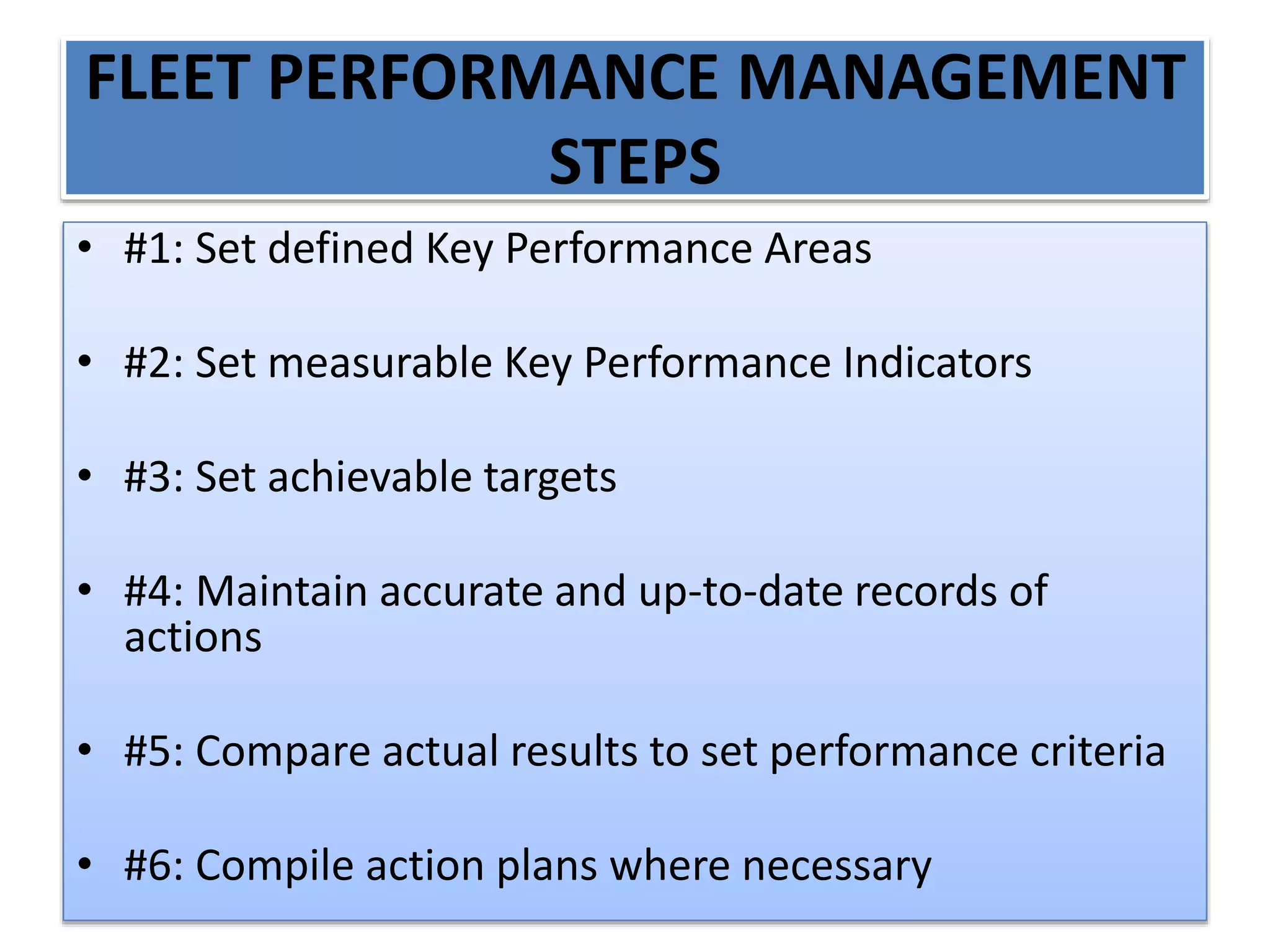 FLEET PERFORMANCE MANAGEMENT
STEPS
• #1: Set defined Key Performance Areas
• #2: Set measurable Key Performance Indicators
• #3: Set achievable targets
• #4: Maintain accurate and up-to-date records of
actions
• #5: Compare actual results to set performance criteria
• #6: Compile action plans where necessary
 
