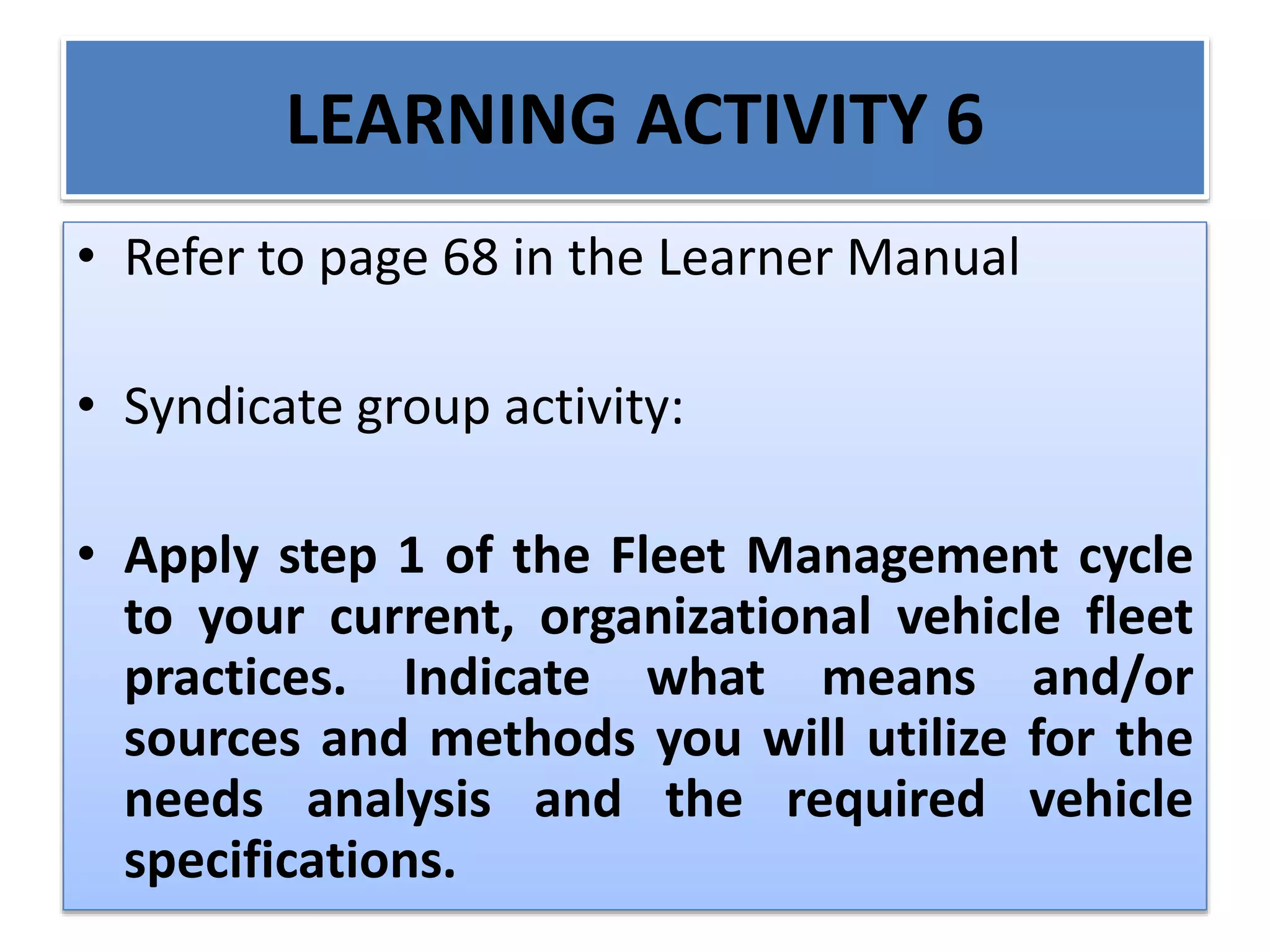 LEARNING ACTIVITY 6
• Refer to page 68 in the Learner Manual
• Syndicate group activity:
• Apply step 1 of the Fleet Management cycle
to your current, organizational vehicle fleet
practices. Indicate what means and/or
sources and methods you will utilize for the
needs analysis and the required vehicle
specifications.
 