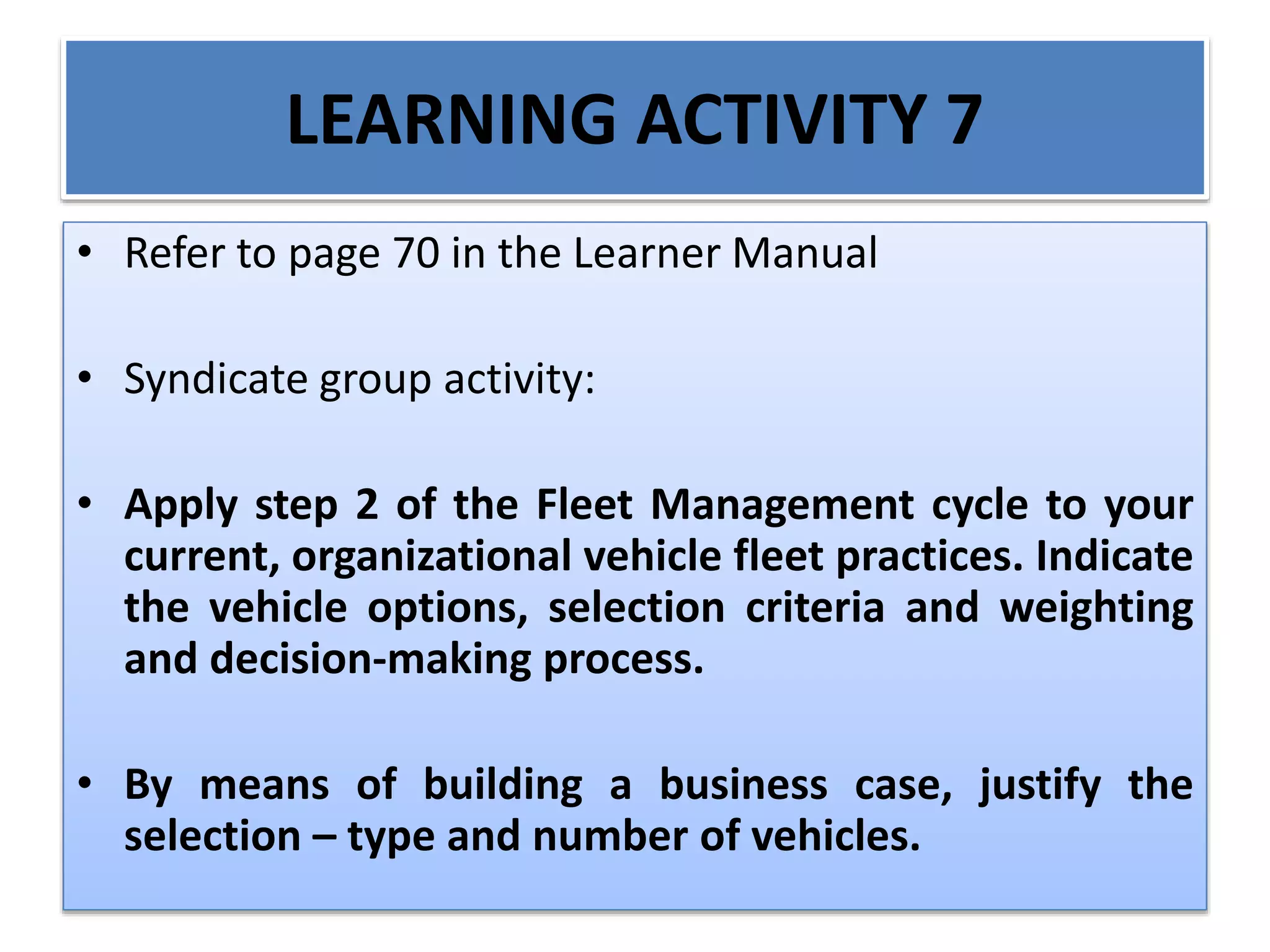 LEARNING ACTIVITY 7
• Refer to page 70 in the Learner Manual
• Syndicate group activity:
• Apply step 2 of the Fleet Management cycle to your
current, organizational vehicle fleet practices. Indicate
the vehicle options, selection criteria and weighting
and decision-making process.
• By means of building a business case, justify the
selection – type and number of vehicles.
 