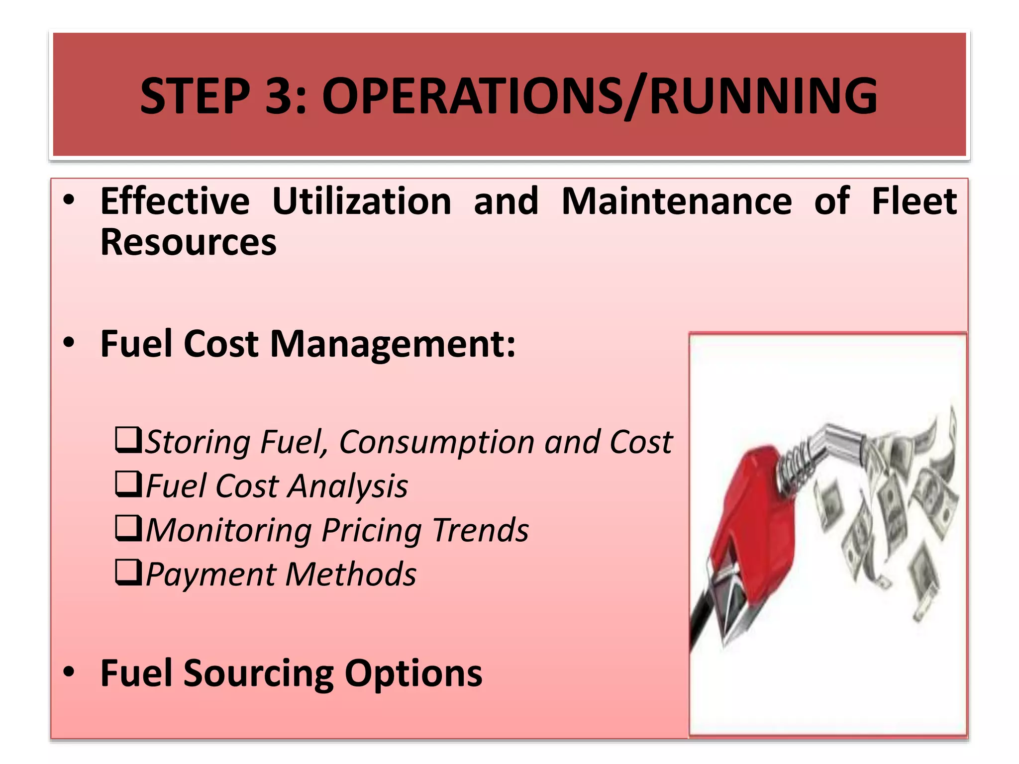STEP 3: OPERATIONS/RUNNING
• Effective Utilization and Maintenance of Fleet
Resources
• Fuel Cost Management:
Storing Fuel, Consumption and Cost
Fuel Cost Analysis
Monitoring Pricing Trends
Payment Methods
• Fuel Sourcing Options
 