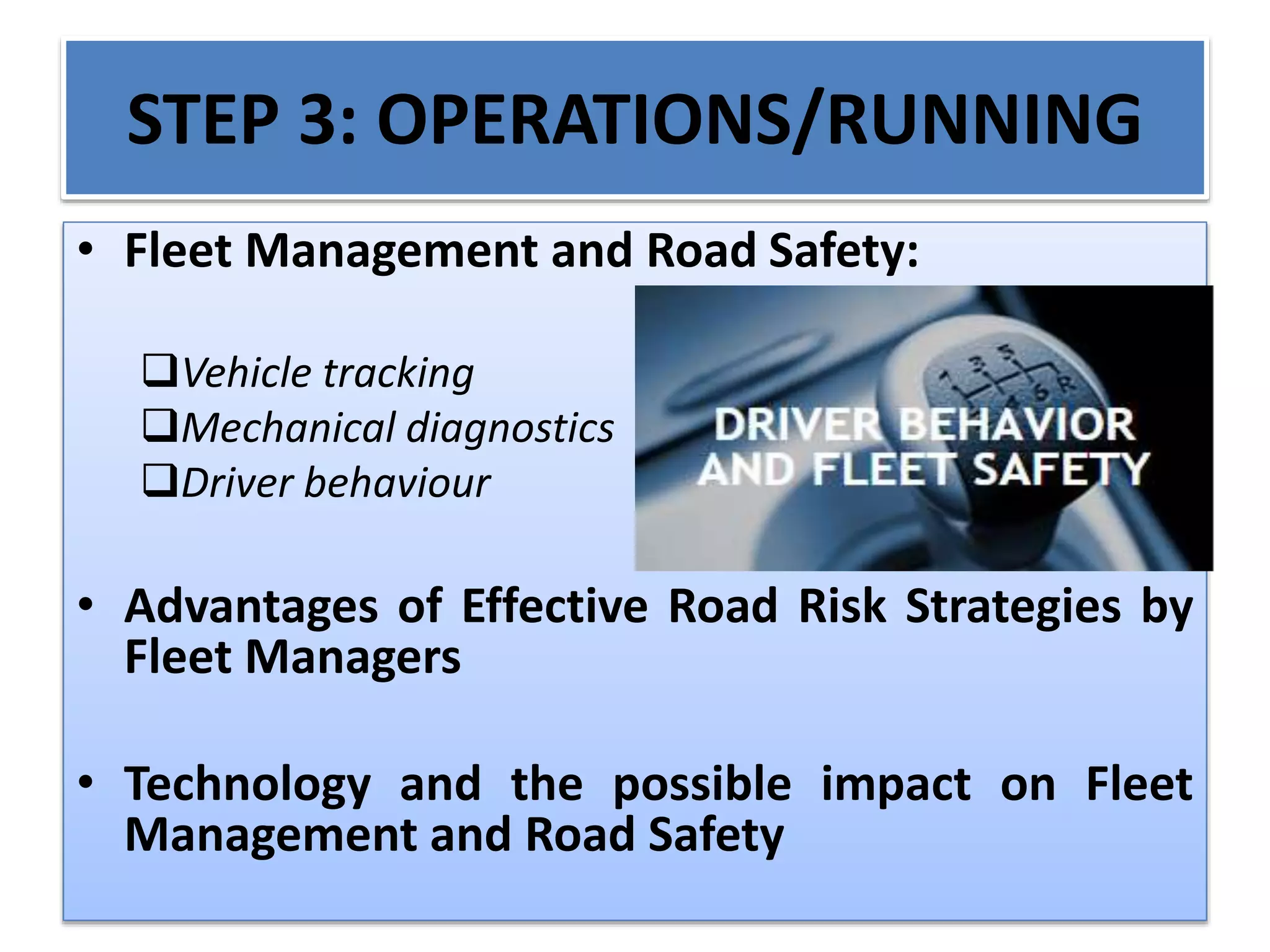 STEP 3: OPERATIONS/RUNNING
• Fleet Management and Road Safety:
Vehicle tracking
Mechanical diagnostics
Driver behaviour
• Advantages of Effective Road Risk Strategies by
Fleet Managers
• Technology and the possible impact on Fleet
Management and Road Safety
 