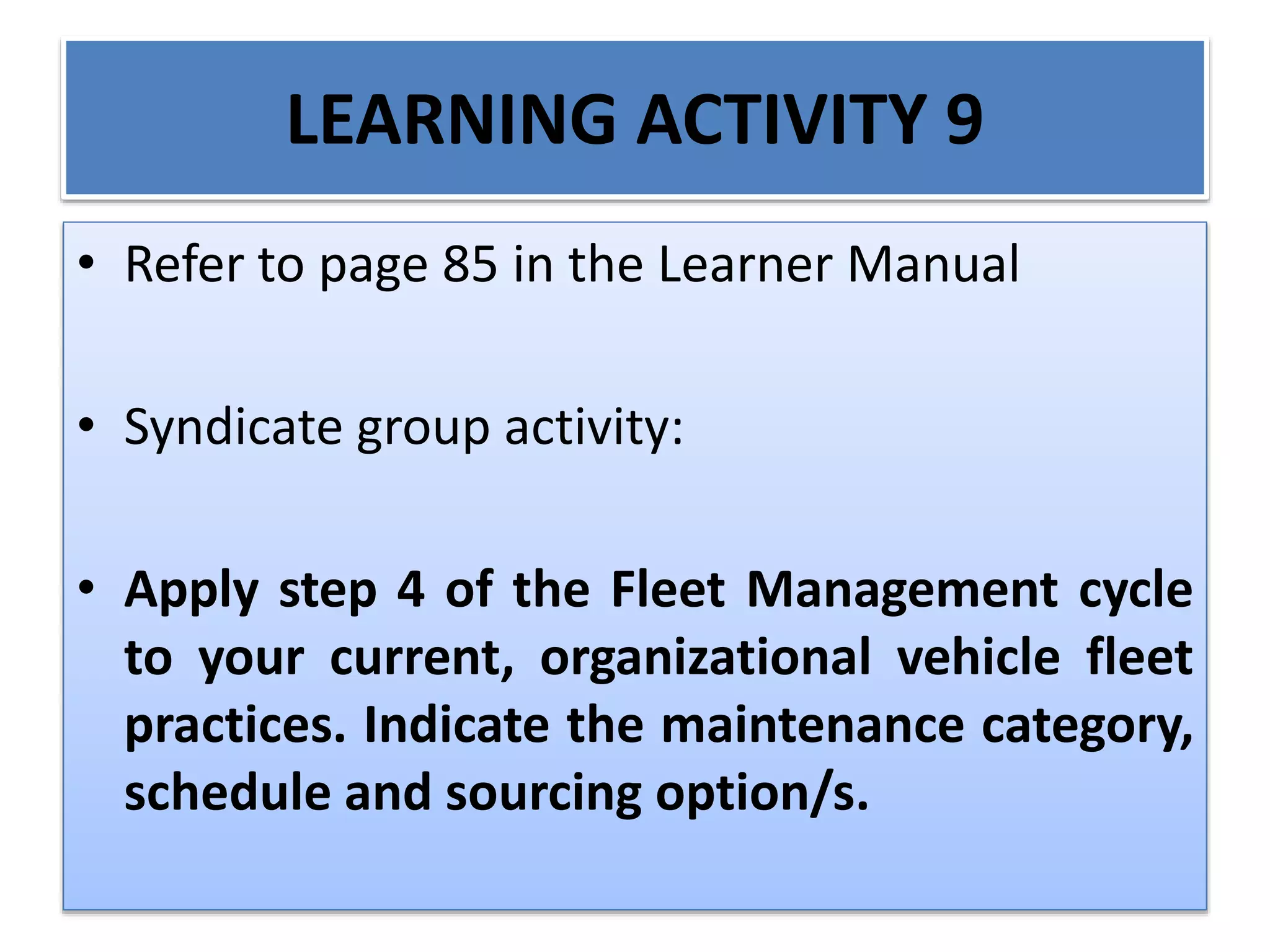 LEARNING ACTIVITY 9
• Refer to page 85 in the Learner Manual
• Syndicate group activity:
• Apply step 4 of the Fleet Management cycle
to your current, organizational vehicle fleet
practices. Indicate the maintenance category,
schedule and sourcing option/s.
 