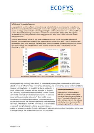 POWDE15750 5
Broadly speaking, flexibility is the ability of controllable power system components to produce or
absorb power at different rates, over various timescales, and under various power system conditions.
Keeping both key factors of variability and unpredictability in
mind, reference [5] proposes a broad definition of flexibility
as: “flexibility expresses the extent to which a power system
can modify electricity production or consumption in response
to variability, expected or otherwise”. Controllable power
plants used historically to address load variability have done
double-duty to cover the additional variability from renewable
resources. The stresses from this business-as-usual approach
are already being felt as conventional generators become
unable to provide the needed flexibility. Although it is tempting to think that the solution to this issue
is energy storage, the tableau of solutions is much broader .
Sufficiency of Renewable Resources
A key question is whether sufficient renewable energy potential exists to power consumer needs. Several
studies have concluded that the earth’s supply of renewable energy far exceeds human consumption of all
sources of energy. For example, the solar energy striking the earth’s surface in one and a half hours (480 EJ)
is more than worldwide energy consumption from all sources combined in 2001 (430 EJ). Although less
abundant than solar, analyses find that wind energy potential is many times current worldwide electric
energy production.
Although wind and solar are the big two, other renewable resources such as hydropower, geothermal,
biomass, and marine energy (wave and tidal) are already contributing to the world’s energy production and
can be added to the other resources. The figure below illustrates one view of how contributions from various
non-fossil resources and energy efficiency could combine to meet the world’s energy needs (not just
electricity) by 2050.
World Energy Supply by Source, The Ecofys Energy Scenario, December 2010 [30]
Power System Flexibility
Power systems are designed and
operated to ensure that generation
and demand are closely matched at all
times. Power system flexibility refers
to the ability to maintain that balance
even during times when demand or
supply change rapidly or widely.
 