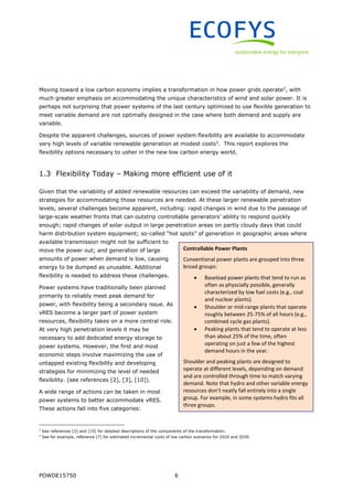 POWDE15750 6
Moving toward a low carbon economy implies a transformation in how power grids operate2
, with
much greater emphasis on accommodating the unique characteristics of wind and solar power. It is
perhaps not surprising that power systems of the last century optimized to use flexible generation to
meet variable demand are not optimally designed in the case where both demand and supply are
variable.
Despite the apparent challenges, sources of power system flexibility are available to accommodate
very high levels of variable renewable generation at modest costs3
. This report explores the
flexibility options necessary to usher in the new low carbon energy world.
1.3 Flexibility Today – Making more efficient use of it
Given that the variability of added renewable resources can exceed the variability of demand, new
strategies for accommodating those resources are needed. At these larger renewable penetration
levels, several challenges become apparent, including: rapid changes in wind due to the passage of
large-scale weather fronts that can outstrip controllable generators’ ability to respond quickly
enough; rapid changes of solar output in large penetration areas on partly cloudy days that could
harm distribution system equipment; so-called “hot spots” of generation in geographic areas where
available transmission might not be sufficient to
move the power out; and generation of large
amounts of power when demand is low, causing
energy to be dumped as unusable. Additional
flexibility is needed to address these challenges.
Power systems have traditionally been planned
primarily to reliably meet peak demand for
power, with flexibility being a secondary issue. As
vRES become a larger part of power system
resources, flexibility takes on a more central role.
At very high penetration levels it may be
necessary to add dedicated energy storage to
power systems. However, the first and most
economic steps involve maximizing the use of
untapped existing flexibility and developing
strategies for minimizing the level of needed
flexibility. (see references [2], [3], [10]).
A wide range of actions can be taken in most
power systems to better accommodate vRES.
These actions fall into five categories:
2
See references [2] and [10] for detailed descriptions of the components of the transformation.
3
See for example, reference [7] for estimated incremental costs of low carbon scenarios for 2020 and 2030.
Controllable Power Plants
Conventional power plants are grouped into three
broad groups:
 Baseload power plants that tend to run as
often as physcially possible, generally
characterized by low fuel costs (e.g., coal
and nuclear plants).
 Shoulder or mid-range plants that operate
roughly between 25-75% of all hours (e.g.,
combined cycle gas plants).
 Peaking plants that tend to operate at less
than about 25% of the time, often
operating on just a few of the highest
demand hours in the year.
Shoulder and peaking plants are designed to
operate at different levels, depending on demand
and are controlled through time to match varying
demand. Note that hydro and other variable energy
resources don’t neatly fall entirely into a single
group. For example, in some systems hydro fits all
three groups.
 
