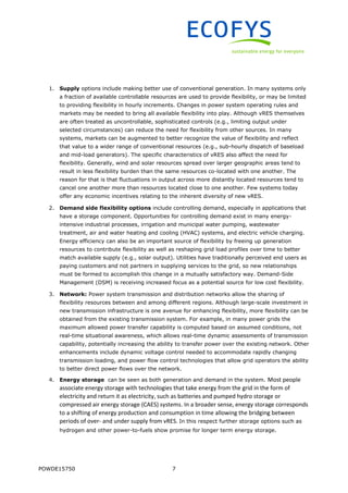 POWDE15750 7
1. Supply options include making better use of conventional generation. In many systems only
a fraction of available controllable resources are used to provide flexibility, or may be limited
to providing flexibility in hourly increments. Changes in power system operating rules and
markets may be needed to bring all available flexibility into play. Although vRES themselves
are often treated as uncontrollable, sophisticated controls (e.g., limiting output under
selected circumstances) can reduce the need for flexibility from other sources. In many
systems, markets can be augmented to better recognize the value of flexibility and reflect
that value to a wider range of conventional resources (e.g., sub-hourly dispatch of baseload
and mid-load generators). The specific characteristics of vRES also affect the need for
flexibility. Generally, wind and solar resources spread over larger geographic areas tend to
result in less flexibility burden than the same resources co-located with one another. The
reason for that is that fluctuations in output across more distantly located resources tend to
cancel one another more than resources located close to one another. Few systems today
offer any economic incentives relating to the inherent diversity of new vRES.
2. Demand side flexibility options include controlling demand, especially in applications that
have a storage component. Opportunities for controlling demand exist in many energy-
intensive industrial processes, irrigation and municipal water pumping, wastewater
treatment, air and water heating and cooling (HVAC) systems, and electric vehicle charging.
Energy efficiency can also be an important source of flexibility by freeing up generation
resources to contribute flexibility as well as reshaping grid load profiles over time to better
match available supply (e.g., solar output). Utilities have traditionally perceived end users as
paying customers and not partners in supplying services to the grid, so new relationships
must be formed to accomplish this change in a mutually satisfactory way. Demand-Side
Management (DSM) is receiving increased focus as a potential source for low cost flexibility.
3. Network: Power system transmission and distribution networks allow the sharing of
flexibility resources between and among different regions. Although large-scale investment in
new transmission infrastructure is one avenue for enhancing flexibility, more flexibility can be
obtained from the existing transmission system. For example, in many power grids the
maximum allowed power transfer capability is computed based on assumed conditions, not
real-time situational awareness, which allows real-time dynamic assessments of transmission
capability, potentially increasing the ability to transfer power over the existing network. Other
enhancements include dynamic voltage control needed to accommodate rapidly changing
transmission loading, and power flow control technologies that allow grid operators the ability
to better direct power flows over the network.
4. Energy storage can be seen as both generation and demand in the system. Most people
associate energy storage with technologies that take energy from the grid in the form of
electricity and return it as electricity, such as batteries and pumped hydro storage or
compressed air energy storage (CAES) systems. In a broader sense, energy storage corresponds
to a shifting of energy production and consumption in time allowing the bridging between
periods of over- and under supply from vRES. In this respect further storage options such as
hydrogen and other power-to-fuels show promise for longer term energy storage.
 