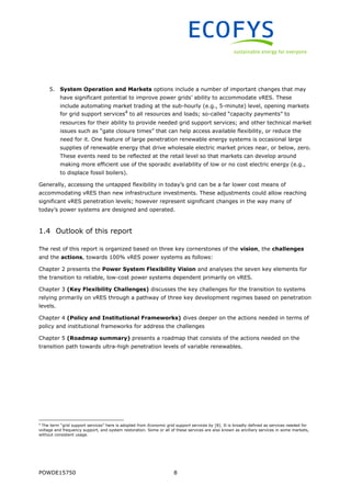 POWDE15750 8
5. System Operation and Markets options include a number of important changes that may
have significant potential to improve power grids’ ability to accommodate vRES. These
include automating market trading at the sub-hourly (e.g., 5-minute) level, opening markets
for grid support services4
to all resources and loads; so-called “capacity payments” to
resources for their ability to provide needed grid support services; and other technical market
issues such as “gate closure times” that can help access available flexibility, or reduce the
need for it. One feature of large penetration renewable energy systems is occasional large
supplies of renewable energy that drive wholesale electric market prices near, or below, zero.
These events need to be reflected at the retail level so that markets can develop around
making more efficient use of the sporadic availability of low or no cost electric energy (e.g.,
to displace fossil boilers).
Generally, accessing the untapped flexibility in today’s grid can be a far lower cost means of
accommodating vRES than new infrastructure investments. These adjustments could allow reaching
significant vRES penetration levels; however represent significant changes in the way many of
today’s power systems are designed and operated.
1.4 Outlook of this report
The rest of this report is organized based on three key cornerstones of the vision, the challenges
and the actions, towards 100% vRES power systems as follows:
Chapter 2 presents the Power System Flexibility Vision and analyses the seven key elements for
the transition to reliable, low-cost power systems dependent primarily on vRES.
Chapter 3 (Key Flexibility Challenges) discusses the key challenges for the transition to systems
relying primarily on vRES through a pathway of three key development regimes based on penetration
levels.
Chapter 4 (Policy and Institutional Frameworks) dives deeper on the actions needed in terms of
policy and institutional frameworks for address the challenges
Chapter 5 (Roadmap summary) presents a roadmap that consists of the actions needed on the
transition path towards ultra-high penetration levels of variable renewables.
4
The term “grid support services” here is adopted from Economic grid support services by [8]. It is broadly defined as services needed for
voltage and frequency support, and system restoration. Some or all of these services are also known as ancillary services in some markets,
without consistent usage.
 