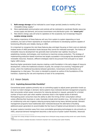 POWDE15750 10
5. Bulk energy storage will be instituted to cover longer periods (weeks to months) of low
renewable energy supply.5
6. More sophisticated communication and controls will be instituted to coordinate flexible resources
across supply and demand, and across transmission and distribution grids—the “smart grid.”
7. New electric energy uses will arise to capitalize on the occasional, but increasingly frequent
surplus energy events.
The relative importance of these features will vary from system to system depending on local
conditions, but each of them represents an important contribution to developing systems capable of
functioning efficiently and reliably relying on vRES.
It is important to recognize the role these features play and begin focusing on them even at relatively
modest levels of vRES penetration levels because they cannot be instituted overnight. The history of
renewable resource development has generally been somewhat near-sighted, focusing on
establishing markets, technologies, and incentives to maximize energy production. The strategy of
implementing production-based incentives has largely succeeded in encouraging the development of
renewable resources. However, different strategies need to be pursued if the end goal is to reach
higher vRES shares.
Reaching higher penetration levels requires creating a solid foundation in the early stages of resource
development. Unlike the traditional evolution of grids, the concept of an evolving “integrated grid”
arises, where the traditional boundaries between generation, transmission and distribution are
disappearing in a fast pace. This vision is intended to present an outline of the foundations of this
transition, explaining the role and importance of each of its components.
2.2 Vision Details
2.2.1 Exploiting Demand Side Flexibility6
Conventional power systems primarily rely on controlling supply to adjust power generation levels up
or down to match changes in demand. Some systems have instituted demand management programs
that remunerate certain power consumers for reducing demand on request, generally for a limited
number of hours each year when weather extremes result in the highest levels of demand.
Participating power consumers have the ability to alter the timing of their consumption without
unduly affecting their business or costs. Examples include short-duration (e.g., 30 minute) cycling of
air conditioning units and irrigators reducing pumping loads during heavy demand periods. Demand
management programs have traditionally been instituted because the alternative of building
additional power generators to accommodate the few hours of highest annual demand is more costly.
As power systems transition away from more controllable generating technologies to rely primarily on
vRES, advanced demand management becomes a vital source of power system flexibility. Advanced
5
This longer-term energy storage is termed bulk energy storage here to distinguish energy storage providing shorter-term system flexibility
needs.
6
Reference [3] contains a detailed description of demand’s important role in providing power system flexibility.
 