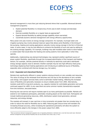 POWDE15750 11
demand management is more than just reducing demand where that is possible. Advanced demand
management programs:
 Exploit potential flexibility in a broad array of end uses to both increase and decrease
demand.
 Exercise available flexibility on a regular basis as appropriate7
.
 Expand demand flexibility by adding storage capability where warranted.
 Coordinate dynamic demand management with energy efficiency opportunities.
Many power end uses involve an energy storage component. For example, municipal water and
irrigation pumping may involve physical reservoir space that allows some flexibility in the timing of
the pumping. Heating and cooling applications naturally involve energy storage in the form of thermal
mass. In some cases, it may be cost effective to enhance the flexibility of such end uses by adding to
the existing storage capability. For example, buildings may add insulated water tanks to store heated
or cooled water that would allow the heating and cooling systems more optionality in when they
operate.
Additionally, implementing new demand technologies may represent another significant source of
power system flexibility, specifically through the increased electrification of the transport and heating
sectors. For example, vehicles powered directly or indirectly by electricity could add a distributed
energy storage capacity close to demand. Another example may be new high-efficiency heat pump
technology displacing fossil heating applications and introducing an additional source of flexibility,
especially when combined with thermal storage (e.g. hot water).
2.2.2 Expanded and Liberalized Markets
Markets look significantly different in power systems relying primarily on zero variable cost resources.
The value of energy at the wholesale level becomes very low due to the abundance of zero variable
cost energy. Grid support services likely come to dominate market trading, reflecting the increased
value of flexibility and optionality necessary to ensure reliable power from vRES. Alternatively,
markets could shift to long-term products, e.g. capacity markets for controllable generation and some
continued support for vRES. In any case there are some common market characteristics expected
from this transition, discussed below.
Ensuring low cost service will require markets open to as many participants as possible. Markets will
extend to non-traditional participants, potentially including players at the retail level. Participants will
include traditional generating resources, vRES, distribution system-level generation, demand
resources, and energy storage.
The markets will transact in near real time in time increments not greater than ten minutes long, in
order to reduce the need for flexibility due to vRES. Reducing gate closure times will translate into
increasing forecast accuracy, while increasing the operational granularity will allow the system to
more efficiently adapt to the changes in the power output from vRES.
7
Most conventional demand management programs rely on requesting alterations in demand over a very few hours each year. Advanced
demand management will tap demand flexibility that can be activated many times a day, or hour.
 