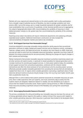 POWDE15750 12
Markets will cross regional and national borders to the extent possible, both to allow participation
from a broader range of potential sources of flexibility, but also to average variability over more
diverse vRES. Just as the energy use in a single household represents far greater variability and far
lower predictability than a community of households, similar diversity benefits accrue to aggregating
the output of geographically distant vRES. Accommodating the variability of resources in small
balkanized power markets is a far greater task than accommodating the variability of the combined
resources.
Reaching across today’s boundaries will require institutional adjustments and coalescing artificially
separated power systems. Additional transmission construction can also increase the
interconnectedness of disparate markets and needs to be considered.
2.2.3 Grid Support Services from Renewable Energy8
Incentives designed to encourage renewable energy production tacitly assume that conventional
generation continues to supply needed grid support services such as frequency control, contingency
reserves, voltage control, and balancing services. As systems rely more heavily on vRES, those grid
services will need to come from the renewable resources themselves—generally incurring a trade-off
between the energy produced and the services provided. Effecting this change will require changes in
both markets and technology.
Market mechanisms that provide renewable resources incentives to prioritize maximizing output over
all other services will need to evolve; in particular to lessen penalties for reduced generation and to
increase incentives for providing grid support services. In most power systems today, the availability
of grid support services from conventional generation, combined with the inherent market
disincentives and often the direct exclusion of non-conventional units for providing system services
effectively preclude variable renewable generators from providing the services that will ultimately be
needed from them [13]. In regions where variable generation is providing a significant share of total
electricity demand incentive structures should change or they risk incurring much higher retrofit costs
later as penetration levels rise.
Although there is some evidence that systems powered exclusively by renewable resources can work
[14], there is little experience with such systems, and much uncertainty about exactly how the
systems need to be designed. Additional research is needed, and new standards put in place to
ensure that the needed functionality exists. Power systems relying primarily on vRES will depend on
those resources providing a significant amount of the flexibility now coming from conventional
resources.
2.2.4 Encouraging Renewable Resource Diversity9
The primary consideration for siting and building new renewable resources has been the cost per unit
of energy generated without regard to the quality or relative timing of the resource with respect to
other variable generating resources. Wind resources in particular have tended to be developed where
8
Refer to [8] and [2] for in depth review of vRES providing grid support services.
9
See references [3] and [4] for in-depth coverage of the benefits of geographic diversity and the means of achieving it.
 