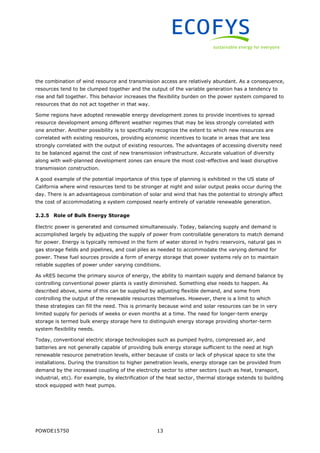 POWDE15750 13
the combination of wind resource and transmission access are relatively abundant. As a consequence,
resources tend to be clumped together and the output of the variable generation has a tendency to
rise and fall together. This behavior increases the flexibility burden on the power system compared to
resources that do not act together in that way.
Some regions have adopted renewable energy development zones to provide incentives to spread
resource development among different weather regimes that may be less strongly correlated with
one another. Another possibility is to specifically recognize the extent to which new resources are
correlated with existing resources, providing economic incentives to locate in areas that are less
strongly correlated with the output of existing resources. The advantages of accessing diversity need
to be balanced against the cost of new transmission infrastructure. Accurate valuation of diversity
along with well-planned development zones can ensure the most cost-effective and least disruptive
transmission construction.
A good example of the potential importance of this type of planning is exhibited in the US state of
California where wind resources tend to be stronger at night and solar output peaks occur during the
day. There is an advantageous combination of solar and wind that has the potential to strongly affect
the cost of accommodating a system composed nearly entirely of variable renewable generation.
2.2.5 Role of Bulk Energy Storage
Electric power is generated and consumed simultaneously. Today, balancing supply and demand is
accomplished largely by adjusting the supply of power from controllable generators to match demand
for power. Energy is typically removed in the form of water stored in hydro reservoirs, natural gas in
gas storage fields and pipelines, and coal piles as needed to accommodate the varying demand for
power. These fuel sources provide a form of energy storage that power systems rely on to maintain
reliable supplies of power under varying conditions.
As vRES become the primary source of energy, the ability to maintain supply and demand balance by
controlling conventional power plants is vastly diminished. Something else needs to happen. As
described above, some of this can be supplied by adjusting flexible demand, and some from
controlling the output of the renewable resources themselves. However, there is a limit to which
these strategies can fill the need. This is primarily because wind and solar resources can be in very
limited supply for periods of weeks or even months at a time. The need for longer-term energy
storage is termed bulk energy storage here to distinguish energy storage providing shorter-term
system flexibility needs.
Today, conventional electric storage technologies such as pumped hydro, compressed air, and
batteries are not generally capable of providing bulk energy storage sufficient to the need at high
renewable resource penetration levels, either because of costs or lack of physical space to site the
installations. During the transition to higher penetration levels, energy storage can be provided from
demand by the increased coupling of the electricity sector to other sectors (such as heat, transport,
industrial, etc). For example, by electrification of the heat sector, thermal storage extends to building
stock equipped with heat pumps.
 