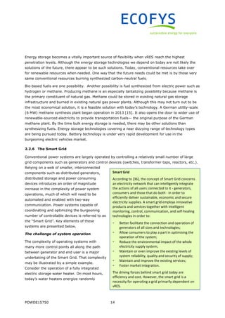 POWDE15750 14
Energy storage becomes a vitally important source of flexibility when vRES reach the highest
penetration levels. Although the energy storage technologies we depend on today are not likely the
solutions of the future, there appear to be such solutions. Today, conventional resources take over
for renewable resources when needed. One way that the future needs could be met is by those very
same conventional resources burning synthesized carbon-neutral fuels.
Bio-based fuels are one possibility. Another possibility is fuel synthesized from electric power such as
hydrogen or methane. Producing methane is an especially tantalizing possibility because methane is
the primary constituent of natural gas. Methane could be stored in existing natural gas storage
infrastructure and burned in existing natural gas power plants. Although this may not turn out to be
the most economical solution, it is a feasible solution with today’s technology. A German utility-scale
(6 MW) methane synthesis plant began operation in 2013 [15]. It also opens the door to wider use of
renewable-sourced electricity to provide transportation fuels— the original purpose of the German
methane plant. By the time bulk energy storage is needed, there may be other solutions than
synthesizing fuels. Energy storage technologies covering a near dizzying range of technology types
are being pursued today. Battery technology is under very rapid development for use in the
burgeoning electric vehicles market.
2.2.6 The Smart Grid
Conventional power systems are largely operated by controlling a relatively small number of large
grid components such as generators and control devices (switches, transformer taps, reactors, etc.).
Relying on a web of smaller, interconnected
components such as distributed generators,
distributed storage and power consuming
devices introduces an order of magnitude
increase in the complexity of power system
operations, much of which will need to be
automated and enabled with two-way
communication. Power systems capable of
coordinating and optimizing the burgeoning
number of controllable devices is referred to as
the “Smart Grid”. Key elements of these
systems are presented below.
The challenge of system operation
The complexity of operating systems with
many more control points all along the path
between generator and end user is a major
undertaking of the Smart Grid. That complexity
may be illustrated by a simple example.
Consider the operation of a fully integrated
electric storage water heater. On most hours,
today’s water heaters energize randomly
Smart Grid
According to [36], the concept of Smart Grid concerns
an electricity network that can intelligently integrate
the actions of all users connected to it - generators,
consumers and those that do both - in order to
efficiently deliver sustainable, economic and secure
electricity supplies. A smart grid employs innovative
products and services together with intelligent
monitoring, control, communication, and self-healing
technologies in order to:
- Better facilitate the connection and operation of
generators of all sizes and technologies;
- Allow consumers to play a part in optimising the
operation of the system;
- Reduce the environmental impact of the whole
electricity supply system;
- Maintain or even improve the existing levels of
system reliability, quality and security of supply;
- Maintain and improve the existing services;
- Foster market integration.
The driving forces behind smart grid today are
efficiency and cost. However, the smart grid is a
necessity for operating a grid primarily dependent on
vRES.
 