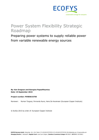 ECOFYS Germany GmbH | Albrechtstr. 10c | 10117 Berlin | T +49 (0)30 29773579-0 | F +49 (0)30 29773579-99 | E info@ecofys.com | I www.ecofys.com
Managing Director C. Petersdorff | Register Court: Local Court Cologne | Chamber of commerce Cologne HRB 28527 | VAT ID DE 187378615
Power System Flexibility Strategic
Roadmap
Preparing power systems to supply reliable power
from variable renewable energy sources
By: Ken Dragoon and Georgios Papaefthymiou
Date: 15 September 2015
Project number: POWDE15750
Reviewer: Roman Targosz, Fernando Nuno, Hans De Keulenaer (European Copper Institute)
© Ecofys 2015 by order of: European Copper Institute
 
