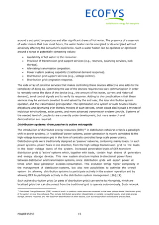 POWDE15750 15
around a set point temperature and after significant draws of hot water. The presence of a reservoir
of water means that over most hours, the water heater can be energized or de-energized without
adversely affecting the consumer’s experience. Such a water heater can be operated or optimized
around a range of potentially competing values:
 Availability of hot water to the consumer.
 Provision of transmission grid support services (e.g., reserves, balancing services, bulk
storage).
 Alleviating transmission congestion.
 Power system peaking capability (traditional demand response).
 Distribution grid support services (e.g., voltage control).
 Distribution grid congestion response.
The wide array of potential services that makes controlling these devices attractive also adds to the
complexity of doing so. Optimizing the use of the devices requires two-way communication in order
to remotely sense the state of the device (e.g., the amount of hot water, current and historical
demand), send control signals and to verify its response. Adding to the complication is that these
services may be variously provided to and valued by the end user, the local distribution system
operator, and the transmission grid operator. The optimization of a system of such devices means
processing and optimizing over literally millions of such devices, which would also include a myriad of
individual wind turbines, solar panels, and more advanced transmission system controls. Systems of
the needed level of complexity are currently under development, but more research and
demonstration are required.
Distribution systems: from passive to active microgrids
The introduction of distributed energy resources (DER)10
in distribution networks creates a paradigm
shift in power systems. In ‘traditional’ power systems, power generation is mainly connected to the
high voltage transmission grid in the form of centrally controlled large scale power plants.
Distribution grids were traditionally designed as ‘passive’ networks, containing mainly loads. In such
power systems, power flows in one direction, from the high voltage transmission grid to the loads
in the lower voltage levels of the system. Increased penetration levels of DER transform
distribution grids to ‘active’ systems which, together with loads, contain high shares of generators
and energy storage devices. This new system structure implies bi-directional power flows
between distribution and transmission systems, since distribution grids will export power at
times when local generation exceeds consumption. This evolution brings higher complexity in
the management of distribution systems, but also new possibilities to optimise the overall
system by allowing distribution systems to participate actively in the system operation and by
allowing DER to participate actively in the distribution system management. [16], [9].
Such active distribution grids (or parts of distribution grids) can evolve to Microgrids, which are
localized grids that can disconnect from the traditional grid to operate autonomously. Such network
10
Distributed Energy Resources (DER) consist of small- to medium- scale resources connected to the lower voltage levels (distribution grids)
of the system or near the end users. They include distributed generation (dispatchable or variable renewable based), small-scale energy
storage, demand response, and new load from electrification of other sectors, such as transportation and industrial process heat.
 
