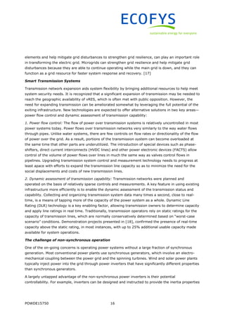 POWDE15750 16
elements and help mitigate grid disturbances to strengthen grid resilience, can play an important role
in transforming the electric grid. Microgrids can strengthen grid resilience and help mitigate grid
disturbances because they are able to continue operating while the main grid is down, and they can
function as a grid resource for faster system response and recovery. [17]
Smart Transmission Systems
Transmission network expansion aids system flexibility by bringing additional resources to help meet
system security needs. It is recognized that a significant expansion of transmission may be needed to
reach the geographic availability of vRES, which is often met with public opposition. However, the
need for expanding transmission can be ameliorated somewhat by leveraging the full potential of the
exiting infrastructure. New technologies are expected to offer alternative solutions in two key areas—
power flow control and dynamic assessment of transmission capability:
1. Power flow control: The flow of power over transmission systems is relatively uncontrolled in most
power systems today. Power flows over transmission networks very similarly to the way water flows
through pipes. Unlike water systems, there are few controls on flow rates or directionality of the flow
of power over the grid. As a result, portions of the transmission system can become overloaded at
the same time that other parts are underutilized. The introduction of special devices such as phase-
shifters, direct current interconnects (HVDC lines) and other power electronic devices (FACTS) allow
control of the volume of power flows over lines in much the same way as valves control flows in
pipelines. Upgrading transmission system control and measurement technology needs to progress at
least apace with efforts to expand the transmission line capacity so as to minimize the need for the
social displacements and costs of new transmission lines.
2. Dynamic assessment of transmission capability: Transmission networks were planned and
operated on the basis of relatively sparse controls and measurements. A key feature in using existing
infrastructure more efficiently is to enable the dynamic assessment of the transmission status and
capability. Collecting and organizing transmission system data many times a second, close to real-
time, is a means of tapping more of the capacity of the power system as a whole. Dynamic Line
Rating (DLR) technology is a key enabling factor, allowing transmission owners to determine capacity
and apply line ratings in real time. Traditionally, transmission operators rely on static ratings for the
capacity of transmission lines, which are normally conservatively determined based on “worst-case
scenario” conditions. Demonstration projects presented in [18], confirmed the presence of real-time
capacity above the static rating, in most instances, with up to 25% additional usable capacity made
available for system operations.
The challenge of non-synchronous operation
One of the on-going concerns is operating power systems without a large fraction of synchronous
generation. Most conventional power plants use synchronous generators, which involve an electro-
mechanical coupling between the power grid and the spinning turbines. Wind and solar power plants
typically inject power into the grid through power inverters that have significantly different properties
than synchronous generators.
A largely untapped advantage of the non-synchronous power inverters is their potential
controllability. For example, inverters can be designed and instructed to provide the inertia properties
 