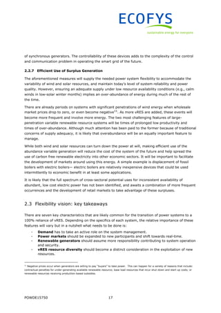 POWDE15750 17
of synchronous generators. The controllability of these devices adds to the complexity of the control
and communication problem in operating the smart grid of the future.
2.2.7 Efficient Use of Surplus Generation
The aforementioned measures will supply the needed power system flexibility to accommodate the
variability of wind and solar resources, and maintain today’s level of system reliability and power
quality. However, ensuring an adequate supply under low resource availability conditions (e.g., calm
winds in low-solar winter months) implies an over-abundance of energy during much of the rest of
the time.
There are already periods on systems with significant penetrations of wind energy when wholesale
market prices drop to zero, or even become negative11
. As more vRES are added, these events will
become more frequent and involve more energy. The two most challenging features of large-
penetration variable renewable resource systems will be times of prolonged low productivity and
times of over-abundance. Although much attention has been paid to the former because of traditional
concerns of supply adequacy, it is likely that overabundance will be an equally important feature to
manage.
While both wind and solar resources can turn down the power at will, making efficient use of the
abundance variable generation will reduce the cost of the system of the future and help spread the
use of carbon free renewable electricity into other economic sectors. It will be important to facilitate
the development of markets around using this energy. A simple example is displacement of fossil
boilers with electric boilers— electric boilers are relatively inexpensive devices that could be used
intermittently to economic benefit in at least some applications.
It is likely that the full spectrum of cross-sectoral potential uses for inconsistent availability of
abundant, low cost electric power has not been identified, and awaits a combination of more frequent
occurrences and the development of retail markets to take advantage of these surpluses.
2.3 Flexibility vision: key takeaways
There are seven key characteristics that are likely common for the transition of power systems to a
100% reliance of vRES. Depending on the specifics of each system, the relative importance of these
features will vary but in a nutshell what needs to be done is:
- Demand has to take an active role on the system management.
- Power markets should be expanded to new participants and shift towards real-time.
- Renewable generators should assume more responsibility contributing to system operation
and security.
- vRES resource diversity should become a distinct consideration in the exploitation of new
resources.
11
Negative prices occur when generators are willing to pay “buyers” to take power. This can happen for a variety of reasons that include:
contractual penalties for under-generating available renewable resource; base load resources that incur shut-down and start-up costs; or
renewable resources receiving production-based subsidies.
 