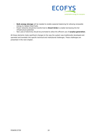 POWDE15750 18
- Bulk energy storage will be needed to enable seasonal balancing for allowing renewable
energy to replace fossil fuels.
- Power networks should be transformed to Smart Grids to enable harnessing the full
infrastructure potential.
- New uses of electricity should be promoted to allow the efficient use of surplus generation.
All these elements imply significant changes to the way the system was traditionally developed and
operated and translate into specific technical and institutional challenges. These challenges are
presented in the next chapter.
 