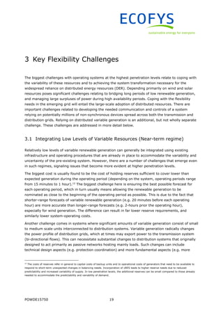 POWDE15750 19
3 Key Flexibility Challenges
The biggest challenges with operating systems at the highest penetration levels relate to coping with
the variability of these resources and to achieving the system transformation necessary for the
widespread reliance on distributed energy resources (DER). Depending primarily on wind and solar
resources poses significant challenges relating to bridging long periods of low renewable generation,
and managing large surpluses of power during high availability periods. Coping with the flexibility
needs in the emerging grid will entail the large-scale adoption of distributed resources. There are
important challenges related to developing the needed communication and controls of a system
relying on potentially millions of non-synchronous devices spread across both the transmission and
distribution grids. Relying on distributed variable generation is an additional, but not wholly separate
challenge. These challenges are addressed in more detail below.
3.1 Integrating Low Levels of Variable Resources (Near-term regime)
Relatively low levels of variable renewable generation can generally be integrated using existing
infrastructure and operating procedures that are already in place to accommodate the variability and
uncertainty of the pre-existing system. However, there are a number of challenges that emerge even
in such regimes, signaling issues that become more evident at higher penetration levels.
The biggest cost is usually found to be the cost of holding reserves sufficient to cover lower than
expected generation during the operating period (depending on the system, operating periods range
from 15 minutes to 1 hour).12
The biggest challenge here is ensuring the best possible forecast for
each operating period, which in turn usually means allowing the renewable generation to be
nominated as close to the beginning of the operating period as possible. This is due to the fact that
shorter-range forecasts of variable renewable generation (e.g. 20 minutes before each operating
hour) are more accurate than longer-range forecasts (e.g. 2-hours prior the operating hour),
especially for wind generation. The difference can result in far lower reserve requirements, and
similarly lower system-operating costs.
Another challenge comes in systems where significant amounts of variable generation consist of small
to medium scale units interconnected to distribution systems. Variable generation radically changes
the power profile of distribution grids, which at times may export power to the transmission system
(bi-directional flows). This can necessitate substantial changes to distribution systems that originally
designed to act primarily as passive networks hosting mainly loads. Such changes can include
technical design aspects (e.g. protection coordination) and more fundamental aspects (e.g. more
12
The costs of reserves refer in general to capital costs of backup units and to operational costs of generators that need to be available to
respond to short-term unexpected changes in balancing needs. Incorporation of vRES leads to higher reserve needs due to reduced
predictability and increased variability of supply. In low penetration levels, the additional reserves can be small compared to those already
needed to accommodate the predictability and variability of demand.
 