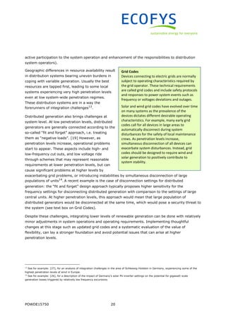 POWDE15750 20
active participation to the system operation and enhancement of the responsibilities to distribution
system operators).
Geographic differences in resource availability result
in distribution systems bearing uneven burdens in
coping with variable generation. Usually the best
resources are tapped first, leading to some local
systems experiencing very high penetration levels
even at low system-wide penetration regimes.
These distribution systems are in a way the
forerunners of integration challenges13
.
Distributed generation also brings challenges at
system level. At low penetration levels, distributed
generators are generally connected according to the
so-called “fit and forget” approach, i.e. treating
them as “negative loads”. [19] However, as
penetration levels increase, operational problems
start to appear. These aspects include high- and
low-frequency cut outs, and low voltage ride
through schemes that may represent reasonable
requirements at lower penetration levels, but can
cause significant problems at higher levels by
exacerbating grid problems, or introducing instabilities by simultaneous disconnection of large
populations of units14
. A recent example is the case of disconnection settings for distributed
generation: the “fit and forget” design approach typically proposes higher sensitivity for the
frequency settings for disconnecting distributed generation with comparison to the settings of large
central units. At higher penetration levels, this approach would mean that large population of
distributed generators would be disconnected at the same time, which would pose a security threat to
the system (see text box on Grid Codes).
Despite these challenges, integrating lower levels of renewable generation can be done with relatively
minor adjustments in system operations and operating requirements. Implementing thoughtful
changes at this stage such as updated grid codes and a systematic evaluation of the value of
flexibility, can lay a stronger foundation and avoid potential issues that can arise at higher
penetration levels.
13
See for example: [27], for an analysis of integration challenges in the area of Schleswig-Holstein in Germany, experiencing some of the
highest penetration levels of wind in Europe.
14
See for example: [26], for a description of the impact of Germany’s solar PV inverter settings on the potential for gigawatt-scale
generation losses triggered by relatively low frequency excursions.
Grid Codes
Devices connecting to electric grids are normally
subject to operating characteristics required by
the grid operator. These technical requirements
are called grid codes and include safety protocols
and responses to power system events such as
frequency or voltages deviations and outages.
Solar and wind grid codes have evolved over time
on many systems as the prevalence of the
devices dictates different desirable operating
characteristics. For example, many early grid
codes call for all devices in large areas to
automatically disconnect during system
disturbances for the safety of local maintenance
crews. As penetration levels increase,
simultaneous disconnection of all devices can
exacerbate system disturbances. Instead, grid
codes should be designed to require wind and
solar generation to positively contribute to
system stability.
 