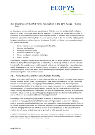 POWDE15750 21
3.2 Challenges in the Mid-Term, Penetration in the 50% Range – the big
leap
As dependence on renewable energy grows towards 50%, the need for, and benefits from further
changes to power system operations become paramount. In general, the needed changes relate to
harnessing as much flexibility out of the existing power system as possible. Because flexibility has not
historically represented a limiting factor in power systems, much of it is not currently made available
to system operators or markets. Sources of untapped flexibility in existing systems can be grouped
into six main categories:
1. Market Incentives and harnessing available flexibility.
2. Demand side flexibility
3. Managing distribution grids.
4. Transmission Network changes.
5. Market and System operations challenges.
6. Energy storage.
Each of these categories involves a rich set of measures, each of which may entail implementation
challenges. Many of the challenges relate to establishing or improving markets to provide adequate
incentives for the needed measures. At the outset, utilities and market operators may not start out
having fully evaluated the costs of variable resource integration, or the benefits from measures
available to reduce those costs. A first step in addressing the challenges is a thorough evaluation of
renewable integration costs and their causes.
3.2.1 Market Incentives and Harnessing Available Flexibility
Markets have a very significant role in ensuring all cost-effective flexibility in existing power systems
is made available. Modern power systems rely to a great extent on the energy storage capabilities
inherent in hydro reservoirs, natural gas pipelines and fields, and coal piles. Providing market
incentives to all generators for a wide array of grid support services is key to accessing all economic
storage capability in the existing power system. Reaching the mid-range penetration levels will
almost certainly require ensuring that markets and market prices exist for flexibility. Markets would
need to be robust enough to provide the appropriate price signals to potential market participants
and to define new services tailored to new market participants15
.
For example, one of the primary contributors to the cost of integrating vRES is the need for reserve
generation to make up potential shortfalls from scheduled generation, as previously indicated.
Reserve generation capability has historically been provided by conventional power plants. However,
as variable generation increases, it is likely that the historical sources of reserve services will not be
sufficient. Bringing the most cost effective sources of reserve capability to the system hinges on
markets providing clear and consistent pricing signals to other potential sources.
15
Unfettered markets are prone to boom and bust cycles that could lead to reliability issues in the grid if flexibility resources are in short
supply. Market prices may need to be carefully managed by reliability-responsible entities or regulators. Mechanisms such as capacity
payments to ensure the availability of certain products may be necessary.
 