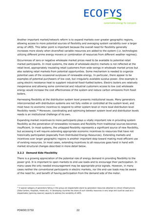 POWDE15750 22
Another important market/network reform is to expand markets over greater geographic regions,
allowing access to more potential sources of flexibility and averaging system variability over a larger
array of vRES. This latter point is important because the overall need for flexibility generally
increases more slowly when diversified variable resources are added to the system (i.e. technologies
utilizing different prime energy movers or combination of resources from different weather regimes).
Occurrences of zero or negative wholesale market prices need to be available to potential retail
market participants. In most systems, the state of wholesale electric markets is not reflected at the
retail level, appropriately insulating retail customers from wide swings in wholesale market prices but
also isolating retail markets from potential opportunities. Some mechanism is needed to organize
potential uses of the occasional surpluses of renewable energy. In particular, there appear to be
examples of potential purchasers of low cost, but irregularly available surplus power. One example is
using electric resistance heat to supplant industrial fossil-fuelled boilers. Electric boilers are relatively
inexpensive and allowing some commercial and industrial customers access to low cost wholesale
energy would increase the cost effectiveness of the system and reduce carbon emissions from fossil
boilers.
Harnessing flexibility at the distribution system level presents institutional issues. Many generators
interconnected with distribution systems are not fully visible or controlled at the system level, and
most have no economic incentive to respond to either system level or more local distribution level
flexibility needs.16
Moreover, coordinating and optimizing between system level and distribution levels
needs is an institutional challenge of its own.
Expanding market incentives to more participants plays a vitally important role in providing system
flexibility as the penetration of renewables increases and flexibility from traditional sources becomes
insufficient. In most systems, the untapped flexibility represents a significant source of new flexibility,
but accessing it will require extending appropriate economic incentives to resources that have not
historically participated (especially from Distributed Energy Resources). Extending markets and
incentives over larger geographic regions is another important step toward making most efficient use
of existing resources. In most cases, extending incentives to all resources goes hand in hand with
market structural changes described in more detail below.
3.2.2 Demand Side Flexibility
There is a growing appreciation of the potential role of energy demand in providing flexibility to the
power grid. It is important to open markets to end-use loads and to encourage their participation. In
many cases the only needed encouragement may be appropriate price signals. However, in many
cases neither the conventional participants in electric markets, nor the end-use loads may be aware
of the need for, and benefit of having participation from the demand side of the meter.
16
A special category of generators falling in this group are dispatchable stand-by generation resources attached to critical infrastructures
(Data Centers, Hospitals, Hotels etc). In developing countries the share of such standby resources is very large and could be used as a
dispatchable (spinning reserve) capacity to address the variability of vRES.
 