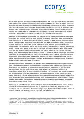 POWDE15750 23
Encouraging end-user participation may require developing new incentives and programs sponsored
by utilities or other entities, and may most effectively be packaged with other services of interest to
end users such as greater information about their energy usage, finer controls on energy consuming
devices and energy efficiency measures. Demand side aggregation entities may be necessary to work
with the many, smaller end-use customers to develop these new sources of flexibility and present
them in utility-scale blocks to markets and system operators. Bridging the cultural divide between
consumers, suppliers and grid operators is a significant challenge in many systems.
Examples of important sources of demand side flexibility include uses that involve a natural storage
component. For example, municipal water pumping or irrigation loads where there are intermediary
reservoirs that can be used to decouple the timing of the need for water from the need to pump the
water. Thermal storage in insulated water tanks (e.g., hot water heaters and chillers) and insulated
building envelopes for heating and cooling systems are other potential demand side flexibility
opportunities. It is common for heating and cooling units to cycle randomly to maintain temperatures
within a narrow band, but the cycles could be controlled and timed to support needs of the power
grid. New and growing opportunities for demand side energy storage include coupling the power
sector to the transport sector (electric vehicle charging)17
and to the heating sector (new heat pump
technology coupled with insulated hot- or cold-water tanks)18
. District heating and cooling systems
with thermal storage such as the ones existing in some cities, large corporate campuses, military
bases, hospital complexes and university campuses represent largely untapped sources of demand
side energy storage in many areas of the world.
An important feature of the demand side is that it tends to be located on lower voltage distribution
grids. This fact introduces both potentialities and challenges that are different from high voltage
transmission grid resources. An advantage is that the resources can respond to both grid-wide
flexibility needs and local needs. For example, local storage can avoid costly infrastructure
investments in substations, or even transmission upgrades. One challenge is that devices located on
the distribution level often lack communication and controls necessary to help support grid-wide
needs and markets. Another advantage is that many demand side devices can respond more quickly
than large power plants, effectively reducing the gross capacity needed for some purposes19
. Finally,
demand management can reduce the need for transmission infrastructure investment and reduce
transmission-related energy losses.
Depending on demand resources for flexibility products is facilitated when markets allow a diversity
of products. Different demand resources may be dependent on time of day, frequency of use,
duration of use, and seasonality. Markets requiring a single, high standard of deliverability instead of
multiple products can effectively exclude significant demand resources.
17
See reference [35] for an analysis of the value of electric mobility as demand response in power systems and the results of the Green
eMotion project [34] for the current status on how electric mobility can support the system operation.
18
See [33] for an analysis of the potential of use of building stock equipped with heat pumps as energy storage in the German system.
19
For example, if 100 MW of response is needed in one minute, it would take 500 MW of reserves from generators capable of providing just
20 MW per minute of response. In the alternative, it could take just 100 MW of reserves from faster-acting resources.
 