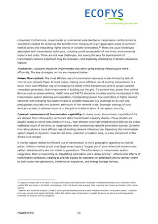 POWDE15750 25
consumed. Furthermore, cross-border or continental scale backbone transmission reinforcement is
sometimes needed for achieving the benefits from merging of larger geographic areas to common
market zones and integrating higher shares of variable renewables.20
There are usual challenges
associated with transmission build-outs, including social acceptability of new lines, environmental
impacts and costs. These are not new challenges, but easing the way for development of
transmission network expansion may be necessary, and especially challenging in densely populated
regions.
Alternatively, solutions should be implemented that allow using existing infrastructure more
efficiently. The key strategies on this are presented below:
Power flow control- The most efficient use of transmission resources is also limited by lack of
control over network flows. In most cases, making more efficient use of existing transmission is a
much more cost effective way of increasing the ability of the transmission grid to accept variable
renewable generation, than investments in building out the grid. To achieve this, power flow control
devices such as phase-shifters, HVDC lines and FACTS should be installed and be incorporated in the
transmission system planning and operation. Incorporating power flow controllers in highly meshed
networks with changing flow patterns due to variable resources is a challenge on its own and
presupposes accurate and dynamic estimation of the network state. Improper settings of such
devices can lead to adverse impacts to the grid and deterioration of the system security.
Dynamic assessment of transmission capability- In many cases, transmission capability limits
are derived from infrequently performed static transmission capacity studies. These studies are
usually based on worst-case conditions (e.g., high demand and high temperatures) that can be overly
restrictive much of the time, or inappropriate when considering variable generation sources. Dynamic
line rating allows a more efficient use of existing network infrastructure. Operating the transmission
system based on dynamic, close to real-time, collection of system data, is a key component of the
Smart Grid concept.
A market aspect related to efficient use of transmission is more geographic specificity to market
prices. Uniform market prices over large areas imply a “copper plate” zone where the transmission
system characteristics are not visible to generators. This often leads to transmission system
congestion, that is resolved by re-dispatching generation units. Nodal pricing21
reflects local effects of
transmission conditions, helping to provide signals for operation of generators and to identify where
to best locate new generation, transmission expansion, and energy storage devices.
20
A typical example here is the case of Europe, where large-scale deployment of variable renewables translates into a ‘sandwich’ where
variable RES are mainly in the North (wind energy) and in the South (solar energy) while importing load centres are located in the central
regions.
21
Markets with locational marginal (“nodal”) pricing provide separate pricing at each relevant point/area in the power system. Locational
prices can provide price signals that better reflect the relative value of generation in specific locations, as well as provide appropriate
incentives for solutions to local congestion.
 
