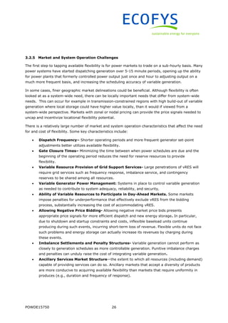 POWDE15750 26
3.2.5 Market and System Operation Challenges
The first step to tapping available flexibility is for power markets to trade on a sub-hourly basis. Many
power systems have started dispatching generation over 5-15 minute periods, opening up the ability
for power plants that formerly controlled power output just once and hour to adjusting output on a
much more frequent basis, and increasing the scheduling accuracy of variable generation.
In some cases, finer geographic market delineations could be beneficial. Although flexibility is often
looked at as a system-wide need, there can be locally important needs that differ from system-wide
needs. This can occur for example in transmission-constrained regions with high build-out of variable
generation where local storage could have higher value locally, than it would if viewed from a
system-wide perspective. Markets with zonal or nodal pricing can provide the price signals needed to
uncap and incentivize locational flexibility potential.
There is a relatively large number of market and system operation characteristics that affect the need
for and cost of flexibility. Some key characteristics include:
 Dispatch Frequency– Shorter operating periods and more frequent generator set-point
adjustments better utilizes available flexibility.
 Gate Closure Times– Minimizing the time between when power schedules are due and the
beginning of the operating period reduces the need for reserve resources to provide
flexibility.
 Variable Resource Provision of Grid Support Services- Large penetrations of vRES will
require grid services such as frequency response, imbalance service, and contingency
reserves to be shared among all resources.
 Variable Generator Power Management: Systems in place to control variable generation
as needed to contribute to system adequacy, reliability, and security.
 Ability of Variable Resources to Participate in Day-Ahead Markets. Some markets
impose penalties for underperformance that effectively exclude vRES from the bidding
process, substantially increasing the cost of accommodating vRES.
 Allowing Negative Price Bidding- Allowing negative market price bids presents
appropriate price signals for more efficient dispatch and new energy storage. In particular,
due to shutdown and startup constraints and costs, inflexible baseload units continue
producing during such events, incurring short-term loss of revenue. Flexible units do not face
such problems and energy storage can actually increase its revenues by charging during
these events.
 Imbalance Settlements and Penalty Structures- Variable generation cannot perform as
closely to generation schedules as more controllable generation. Punitive imbalance charges
and penalties can unduly raise the cost of integrating variable generation.
 Ancillary Services Market Structure—the extent to which all resources (including demand)
capable of providing services can do so. Ancillary markets that accept a diversity of products
are more conducive to acquiring available flexibility than markets that require uniformity in
produces (e.g., duration and frequency of response).
 