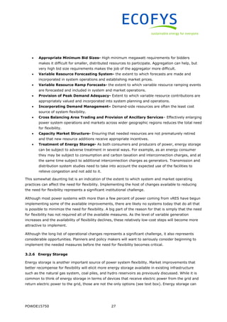 POWDE15750 27
 Appropriate Minimum Bid Sizes- High minimum megawatt requirements for bidders
makes it difficult for smaller, distributed resources to participate. Aggregation can help, but
very high bid size requirements makes the job of the aggregator more difficult.
 Variable Resource Forecasting System- the extent to which forecasts are made and
incorporated in system operations and establishing market prices.
 Variable Resource Ramp Forecasts- the extent to which variable resource ramping events
are forecasted and included in system and market operations.
 Provision of Peak Demand Adequacy- Extent to which variable resource contributions are
appropriately valued and incorporated into system planning and operations.
 Incorporating Demand Management– Demand-side resources are often the least cost
source of system flexibility.
 Cross Balancing Area Trading and Provision of Ancillary Services– Effectively enlarging
power system operations and markets across wider geographic regions reduces the total need
for flexibility.
 Capacity Market Structure- Ensuring that needed resources are not prematurely retired
and that new resource additions receive appropriate incentives.
 Treatment of Energy Storage- As both consumers and producers of power, energy storage
can be subject to adverse treatment in several ways. For example, as an energy consumer
they may be subject to consumption and carbon taxation and interconnection charges, and at
the same time subject to additional interconnection charges as generators. Transmission and
distribution system studies need to take into account the expected use of the facilities to
relieve congestion and not add to it.
This somewhat daunting list is an indication of the extent to which system and market operating
practices can affect the need for flexibility. Implementing the host of changes available to reducing
the need for flexibility represents a significant institutional challenge.
Although most power systems with more than a few percent of power coming from vRES have begun
implementing some of the available improvements, there are likely no systems today that do all that
is possible to minimize the need for flexibility. A big part of the reason for that is simply that the need
for flexibility has not required all of the available measures. As the level of variable generation
increases and the availability of flexibility declines, these relatively low-cost steps will become more
attractive to implement.
Although the long list of operational changes represents a significant challenge, it also represents
considerable opportunities. Planners and policy makers will want to seriously consider beginning to
implement the needed measures before the need for flexibility becomes critical.
3.2.6 Energy Storage
Energy storage is another important source of power system flexibility. Market improvements that
better recompense for flexibility will elicit more energy storage available in existing infrastructure
such as the natural gas system, coal piles, and hydro reservoirs as previously discussed. While it is
common to think of energy storage in terms of devices that receive electric power from the grid and
return electric power to the grid, those are not the only options (see text box). Energy storage can
 