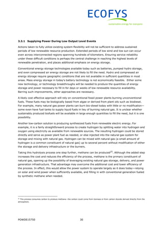 POWDE15750 30
3.3.1 Supplying Power During Low Output Level Events
Actions taken to fully utilize existing system flexibility will not be sufficient to address sustained
periods of low renewable resource production. Extended periods of low wind and low sun can occur
even across interconnected regions spanning hundreds of kilometers. Ensuring service reliability
under these difficult conditions is perhaps the central challenge in reaching the highest levels of
renewable penetration, and places additional emphasis on energy storage.
Conventional energy storage technologies available today such as batteries, pumped hydro storage,
and even compressed air energy storage are not likely to fill the need. Hydro and compressed air
energy storage require geographic conditions that are not available in sufficient quantities in most
areas. Mass energy storage in today’s battery technology is not economically feasible. Either some
new technology, or technology breakthroughs will be needed to produce the quantities of energy
storage and power necessary to fill in for days or weeks of low renewable resource availability.
Barring such improvements, other approaches are necessary.
A likely cost effective approach will rely on conventional fossil power plants burning unconventional
fuels. These fuels may be biologically based from algae or derived from plant oils such as biodiesel.
For example, many natural gas power plants can burn bio-diesel today with little or no modification—
some even have fuel tanks to supply liquid fuels in lieu of burning natural gas. It is unclear whether
sustainably produced biofuels will be available in large enough quantities to fill the need, but it is one
possibility.
Another low-carbon solution is producing synthesized fuels from renewable electric energy. For
example, it is a fairly straightforward process to create hydrogen by splitting water into hydrogen and
oxygen using electricity as available from renewable sources. The resulting hydrogen could be stored
directly and serve as power plant fuel as needed, or else injected into the natural gas system for
storage and mixing with natural gas. Hydrogen can be mixed with natural gas (a small amount of
hydrogen is a common constituent of natural gas) up to several percent without modification of either
the storage and delivery infrastructure or the burners.
Taking this hydrolysis process one step further, methane can be produced25
. Although the added step
increases the cost and reduces the efficiency of the process, methane is the primary constituent of
natural gas, opening up the possibility of leveraging existing natural gas storage, delivery, and power
generation infrastructure. That advantage may overcome the additional cost and lower efficiency of
the process. In effect, this would allow the power system to operate largely as it does today—relying
on solar and wind power when sufficiently available, and filling in with conventional generation fueled
by synthetic methane when needed.
25
This process consumes carbon to produce methane—the carbon could come from biomass or from carbon dioxide derived directly from the
atmosphere.
 