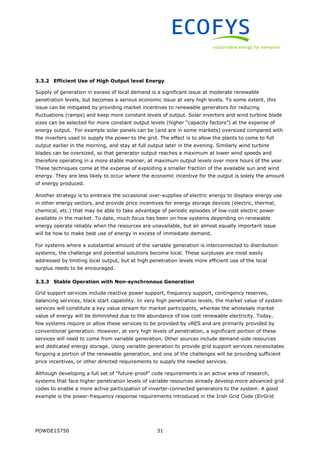 POWDE15750 31
3.3.2 Efficient Use of High Output level Energy
Supply of generation in excess of local demand is a significant issue at moderate renewable
penetration levels, but becomes a serious economic issue at very high levels. To some extent, this
issue can be mitigated by providing market incentives to renewable generators for reducing
fluctuations (ramps) and keep more constant levels of output. Solar inverters and wind turbine blade
sizes can be selected for more constant output levels (higher “capacity factors”) at the expense of
energy output. For example solar panels can be (and are in some markets) oversized compared with
the inverters used to supply the power to the grid. The effect is to allow the plants to come to full
output earlier in the morning, and stay at full output later in the evening. Similarly wind turbine
blades can be oversized, so that generator output reaches a maximum at lower wind speeds and
therefore operating in a more stable manner, at maximum output levels over more hours of the year.
These techniques come at the expense of exploiting a smaller fraction of the available sun and wind
energy. They are less likely to occur where the economic incentive for the output is solely the amount
of energy produced.
Another strategy is to embrace the occasional over-supplies of electric energy to displace energy use
in other energy sectors, and provide price incentives for energy storage devices (electric, thermal,
chemical, etc.) that may be able to take advantage of periodic episodes of low-cost electric power
available in the market. To date, much focus has been on how systems depending on renewable
energy operate reliably when the resources are unavailable, but an almost equally important issue
will be how to make best use of energy in excess of immediate demand.
For systems where a substantial amount of the variable generation is interconnected to distribution
systems, the challenge and potential solutions become local. These surpluses are most easily
addressed by limiting local output, but at high penetration levels more efficient use of the local
surplus needs to be encouraged.
3.3.3 Stable Operation with Non-synchronous Generation
Grid support services include reactive power support, frequency support, contingency reserves,
balancing services, black start capability. In very high penetration levels, the market value of system
services will constitute a key value stream for market participants, whereas the wholesale market
value of energy will be diminished due to the abundance of low cost renewable electricity. Today,
few systems require or allow these services to be provided by vRES and are primarily provided by
conventional generation. However, at very high levels of penetration, a significant portion of these
services will need to come from variable generation. Other sources include demand-side resources
and dedicated energy storage. Using variable generation to provide grid support services necessitates
forgoing a portion of the renewable generation, and one of the challenges will be providing sufficient
price incentives, or other directed requirements to supply the needed services.
Although developing a full set of “future-proof” code requirements is an active area of research,
systems that face higher penetration levels of variable resources already develop more advanced grid
codes to enable a more active participation of inverter-connected generators to the system. A good
example is the power-frequency response requirements introduced in the Irish Grid Code (EirGrid
 