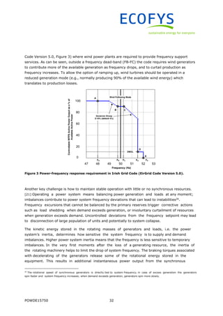 POWDE15750 32
Code Version 5.0, Figure 3) where wind power plants are required to provide frequency support
services. As can be seen, outside a frequency dead-band (FB-FC) the code requires wind generators
to contribute more of the available generation as frequency drops, and to curtail production as
frequency increases. To allow the option of ramping up, wind turbines should be operated in a
reduced generation mode (e.g., normally producing 90% of the available wind energy) which
translates to production losses.
Figure 3 Power-frequency response requirement in Irish Grid Code (EirGrid Code Version 5.0).
Another key challenge is how to maintain stable operation with little or no synchronous resources.
[21] Operating a power system means balancing power generation and loads at any moment;
imbalances contribute to power system frequency deviations that can lead to instabilities26
.
Frequency excursions that cannot be balanced by the primary reserves trigger corrective actions
such as load shedding when demand exceeds generation, or involuntary curtailment of resources
when generation exceeds demand. Uncontrolled deviations from the frequency setpoint may lead
to disconnection of large population of units and potentially to system collapse.
The kinetic energy stored in the rotating masses of generators and loads, i.e. the power
system’s inertia, determines how sensitive the system frequency is to supply and demand
imbalances. Higher power system inertia means that the frequency is less sensitive to temporary
imbalances. In the very first moments after the loss of a generating resource, the inertia of
the rotating machinery helps to limit the drop of system frequency. The braking torques associated
with decelerating of the generators release some of the rotational energy stored in the
equipment. This results in additional instantaneous power output from the synchronous
26
The rotational speed of synchronous generators is directly tied to system frequency; in case of excess generation the generators
spin faster and system frequency increases; when demand exceeds generation, generators spin more slowly.
 