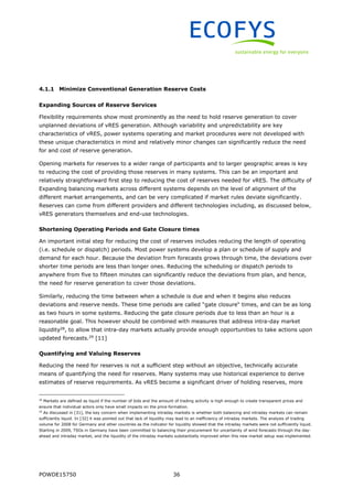 POWDE15750 36
4.1.1 Minimize Conventional Generation Reserve Costs
Expanding Sources of Reserve Services
Flexibility requirements show most prominently as the need to hold reserve generation to cover
unplanned deviations of vRES generation. Although variability and unpredictability are key
characteristics of vRES, power systems operating and market procedures were not developed with
these unique characteristics in mind and relatively minor changes can significantly reduce the need
for and cost of reserve generation.
Opening markets for reserves to a wider range of participants and to larger geographic areas is key
to reducing the cost of providing those reserves in many systems. This can be an important and
relatively straightforward first step to reducing the cost of reserves needed for vRES. The difficulty of
Expanding balancing markets across different systems depends on the level of alignment of the
different market arrangements, and can be very complicated if market rules deviate significantly.
Reserves can come from different providers and different technologies including, as discussed below,
vRES generators themselves and end-use technologies.
Shortening Operating Periods and Gate Closure times
An important initial step for reducing the cost of reserves includes reducing the length of operating
(i.e. schedule or dispatch) periods. Most power systems develop a plan or schedule of supply and
demand for each hour. Because the deviation from forecasts grows through time, the deviations over
shorter time periods are less than longer ones. Reducing the scheduling or dispatch periods to
anywhere from five to fifteen minutes can significantly reduce the deviations from plan, and hence,
the need for reserve generation to cover those deviations.
Similarly, reducing the time between when a schedule is due and when it begins also reduces
deviations and reserve needs. These time periods are called “gate closure“ times, and can be as long
as two hours in some systems. Reducing the gate closure periods due to less than an hour is a
reasonable goal. This however should be combined with measures that address intra-day market
liquidity28
, to allow that intra-day markets actually provide enough opportunities to take actions upon
updated forecasts.29
[11]
Quantifying and Valuing Reserves
Reducing the need for reserves is not a sufficient step without an objective, technically accurate
means of quantifying the need for reserves. Many systems may use historical experience to derive
estimates of reserve requirements. As vRES become a significant driver of holding reserves, more
28
Markets are defined as liquid if the number of bids and the amount of trading activity is high enough to create transparent prices and
ensure that individual actors only have small impacts on the price formation.
29
As discussed in [31], the key concern when implementing intraday markets is whether both balancing and intraday markets can remain
sufficiently liquid. In [32] it was pointed out that lack of liquidity may lead to an inefficiency of intraday markets. The analysis of trading
volume for 2008 for Germany and other countries as the indicator for liquidity showed that the intraday markets were not sufficiently liquid.
Starting in 2009, TSOs in Germany have been committed to balancing their procurement for uncertainty of wind forecasts through the day-
ahead and intraday market, and the liquidity of the intraday markets substantially improved when this new market setup was implemented.
 