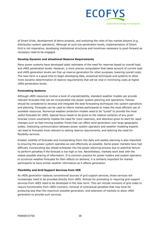 POWDE15750 38
of Smart Grids, development of demo projects, and analyzing the roles of key market players (e.g.
distribution system operators). Although at such low penetration levels, implementation of Smart
Grid is not imperative, developing institutional structures and incentives necessary to push forward as
necessary need to be engaged.
Develop Dynamic and situational Reserve Requirements
Many power systems have developed static estimates of the need for reserves based on overall load,
and vRES penetration levels. However, a more precise computation that takes account of current load
and vRES generation levels can free up reserve generation for other purposes, lowering overall costs.
The near-term is a good time to begin developing data, analytical techniques and systems to allow
more dynamic determination of reserve requirements that will be vital in minimizing costs at higher
vRES penetration levels.
Forecasting Systems
Although vRES resources involve a level of unpredictability, standard weather models can provide
relevant forecasts that can be incorporated into power system planning and operations. Policies
should be considered to develop and integrate the best forecasting techniques into system operations
and planning. Forecasts can be used to inform market participants to make the most efficient use of
available resources. Numerical weather prediction models need to be “tuned” to provide the most
useful forecasts for vRES. Special focus needs to be given to the relative certainty of any given
forecast (more uncertainty implies the need for more reserves), and attention given to alert for rapid
changes such as fast-moving weather fronts that can affect wind generation over large geographic
scales. Instituting communication between power system operators and weather modeling experts
can lead to forecasts most relevant to setting reserve requirements, and tailoring the need for
flexibility services.
Greater visibility of forecasts and incorporating them into daily and weekly planning is also important
to ensuring the power system operates as cost effectively as possible. Some power markets have had
difficulty incorporating day ahead schedules into the power planning process due to potential failure-
to-perform penalties if the forecast is too high or low. Nevertheless, markets work best with the
widest possible sharing of information. It is common practice for power traders and system operators
to scrutinize weather forecasts for their effects on demand, it is similarly important for market
participants to have similar weather information as it affects generation.
Flexibility and Grid Support Services from VER
As vRES generation replaces conventional sources of grid support services, those services will
increasingly need to be provided directly from vRES. Policies for promoting or requiring grid support
services from vRES need to be developed in the near-term. This can include revisions of grid codes to
require functionality from vRES inverters, removal of contractual penalties that may exist for
producing less than the maximum possible generation, and extension of markets to allow vRES
generation to provide such services.
 