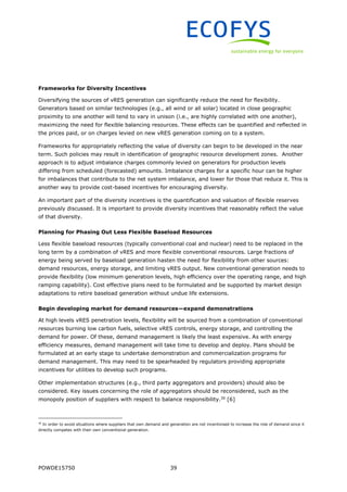POWDE15750 39
Frameworks for Diversity Incentives
Diversifying the sources of vRES generation can significantly reduce the need for flexibility.
Generators based on similar technologies (e.g., all wind or all solar) located in close geographic
proximity to one another will tend to vary in unison (i.e., are highly correlated with one another),
maximizing the need for flexible balancing resources. These effects can be quantified and reflected in
the prices paid, or on charges levied on new vRES generation coming on to a system.
Frameworks for appropriately reflecting the value of diversity can begin to be developed in the near
term. Such policies may result in identification of geographic resource development zones. Another
approach is to adjust imbalance charges commonly levied on generators for production levels
differing from scheduled (forecasted) amounts. Imbalance charges for a specific hour can be higher
for imbalances that contribute to the net system imbalance, and lower for those that reduce it. This is
another way to provide cost-based incentives for encouraging diversity.
An important part of the diversity incentives is the quantification and valuation of flexible reserves
previously discussed. It is important to provide diversity incentives that reasonably reflect the value
of that diversity.
Planning for Phasing Out Less Flexible Baseload Resources
Less flexible baseload resources (typically conventional coal and nuclear) need to be replaced in the
long term by a combination of vRES and more flexible conventional resources. Large fractions of
energy being served by baseload generation hasten the need for flexibility from other sources:
demand resources, energy storage, and limiting vRES output. New conventional generation needs to
provide flexibility (low minimum generation levels, high efficiency over the operating range, and high
ramping capability). Cost effective plans need to be formulated and be supported by market design
adaptations to retire baseload generation without undue life extensions.
Begin developing market for demand resources—expand demonstrations
At high levels vRES penetration levels, flexibility will be sourced from a combination of conventional
resources burning low carbon fuels, selective vRES controls, energy storage, and controlling the
demand for power. Of these, demand management is likely the least expensive. As with energy
efficiency measures, demand management will take time to develop and deploy. Plans should be
formulated at an early stage to undertake demonstration and commercialization programs for
demand management. This may need to be spearheaded by regulators providing appropriate
incentives for utilities to develop such programs.
Other implementation structures (e.g., third party aggregators and providers) should also be
considered. Key issues concerning the role of aggregators should be reconsidered, such as the
monopoly position of suppliers with respect to balance responsibility.30
[6]
30
In order to avoid situations where suppliers that own demand and generation are not incentivised to increase the role of demand since it
directly competes with their own conventional generation.
 
