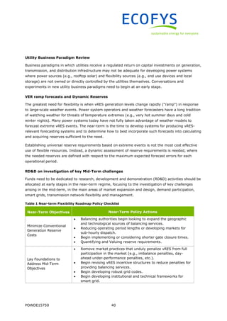 POWDE15750 40
Utility Business Paradigm Review
Business paradigms in which utilities receive a regulated return on capital investments on generation,
transmission, and distribution infrastructure may not be adequate for developing power systems
where power sources (e.g., rooftop solar) and flexibility sources (e.g., end use devices and local
storage) are not owned or directly controlled by the utilities themselves. Conversations and
experiments in new utility business paradigms need to begin at an early stage.
VER ramp forecasts and Dynamic Reserves
The greatest need for flexibility is when vRES generation levels change rapidly (“ramp”) in response
to large-scale weather events. Power system operators and weather forecasters have a long tradition
of watching weather for threats of temperature extremes (e.g., very hot summer days and cold
winter nights). Many power systems today have not fully taken advantage of weather models to
forecast extreme vRES events. The near-term is the time to develop systems for producing vRES-
relevant forecasting systems and to determine how to best incorporate such forecasts into calculating
and acquiring reserves sufficient to the need.
Establishing universal reserve requirements based on extreme events is not the most cost effective
use of flexible resources. Instead, a dynamic assessment of reserve requirements is needed, where
the needed reserves are defined with respect to the maximum expected forecast errors for each
operational period.
RD&D on investigation of key Mid-Term challenges
Funds need to be dedicated to research, development and demonstration (RD&D) activities should be
allocated at early stages in the near-term regime, focusing to the investigation of key challenges
arising in the mid-term, in the main areas of market expansion and design, demand participation,
smart grids, transmission network flexibility and management.
Table 1 Near-term Flexibility Roadmap Policy Checklist
Near-Term Objectives Near-Term Policy Actions
Minimize Conventional
Generation Reserve
Costs
 Balancing authorities begin looking to expand the geographic
and technological sources of balancing services.
 Reducing operating period lengths or developing markets for
sub-hourly dispatch.
 Begin implementing or considering shorter gate closure times.
 Quantifying and Valuing reserve requirements.
Lay Foundations to
Address Mid-Term
Objectives
 Remove market practices that unduly penalize vRES from full
participation in the market (e.g., imbalance penalties, day-
ahead under-performance penalties, etc.).
 Begin revising vRES incentive structures to reduce penalties for
providing balancing services.
 Begin developing robust grid codes.
 Begin developing institutional and technical frameworks for
smart grid.
 
