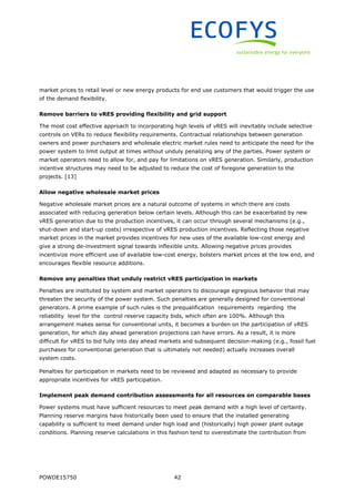 POWDE15750 42
market prices to retail level or new energy products for end use customers that would trigger the use
of the demand flexibility.
Remove barriers to vRES providing flexibility and grid support
The most cost effective approach to incorporating high levels of vRES will inevitably include selective
controls on VERs to reduce flexibility requirements. Contractual relationships between generation
owners and power purchasers and wholesale electric market rules need to anticipate the need for the
power system to limit output at times without unduly penalizing any of the parties. Power system or
market operators need to allow for, and pay for limitations on vRES generation. Similarly, production
incentive structures may need to be adjusted to reduce the cost of foregone generation to the
projects. [13]
Allow negative wholesale market prices
Negative wholesale market prices are a natural outcome of systems in which there are costs
associated with reducing generation below certain levels. Although this can be exacerbated by new
vRES generation due to the production incentives, it can occur through several mechanisms (e.g.,
shut-down and start-up costs) irrespective of vRES production incentives. Reflecting those negative
market prices in the market provides incentives for new uses of the available low-cost energy and
give a strong de-investment signal towards inflexible units. Allowing negative prices provides
incentivize more efficient use of available low-cost energy, bolsters market prices at the low end, and
encourages flexible resource additions.
Remove any penalties that unduly restrict vRES participation in markets
Penalties are instituted by system and market operators to discourage egregious behavior that may
threaten the security of the power system. Such penalties are generally designed for conventional
generators. A prime example of such rules is the prequalification requirements regarding the
reliability level for the control reserve capacity bids, which often are 100%. Although this
arrangement makes sense for conventional units, it becomes a burden on the participation of vRES
generation, for which day ahead generation projections can have errors. As a result, it is more
difficult for vRES to bid fully into day ahead markets and subsequent decision-making (e.g., fossil fuel
purchases for conventional generation that is ultimately not needed) actually increases overall
system costs.
Penalties for participation in markets need to be reviewed and adapted as necessary to provide
appropriate incentives for vRES participation.
Implement peak demand contribution assessments for all resources on comparable bases
Power systems must have sufficient resources to meet peak demand with a high level of certainty.
Planning reserve margins have historically been used to ensure that the installed generating
capability is sufficient to meet demand under high load and (historically) high power plant outage
conditions. Planning reserve calculations in this fashion tend to overestimate the contribution from
 