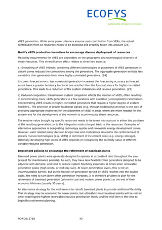 POWDE15750 43
vRES generation. While some power planners assume zero contribution from VERs, the actual
contribution from all resources needs to be assessed and properly taken into account [23].
Modify vRES production incentives to encourage diverse deployment of resources
Flexibility requirements for vRES are dependent on the geographic and technological diversity of
those resources. This diversification effect relates to three key aspects:
a) Smoothing of vRES infeeds: combining different technologies or placement of vRES generators in
distant zones reduces the correlations among the generators. The aggregate generation exhibits less
variability than generation from more highly correlated generators. [24]
b) Lower forecast errors: less correlated generation increases the forecasting accuracy as forecast
errors have a greater tendency to cancel one another than the forecast errors for highly correlated
generators. This leads to a reduction of the system imbalances and reserve generation. [25]
c) Reduced congestion: transmission system congestion affects the location of vRES, often resulting
in concentrating many vRES generators in a few locations with available (uncongested) transmission.
Concentrating vRES results in highly correlated generators that require a higher degree of system
flexibility.. The provision of proper locational signals (e.g. through nodal/zonal pricing) is one way of
providing appropriate incentives for the placement of vRES in areas where are more needed for the
system and for the development of the network to accommodate these resources.
The relative value brought by specific resources needs to be taken into account in either the purchase
of the resulting generation, or to the integration costs charged back to the resources. Examples of
alternative approaches is designating technology quotas and renewable energy development zones.
However, each related policy decision brings risks and implications related to the reinforcement of
already mature technologies (e.g. vRES) in detriment of incumbent ones (e.g. energy storage).
Optimally developing high levels of vRES depends on recognizing the diversity value of different
variable resource generation.
Implement policies to encourage the retirement of baseload plants
Baseload power plants were generally designed to operate at a constant rate throughout the year
(except for maintenance periods). As such, they have less flexibility than generators designed to be
adjusted with demand, and tend to reduce system flexibility especially at times when renewable
generation peaks (high winds, or mid-day sun). At lower penetration levels, this is not an
insurmountable barrier, but as the fraction of generation served by vRES reaches into the double
digits, the need to turn down other generation increases. It is therefore prudent to plan for the
retirement of baseload generation (primarily coal and nuclear power plants) at the end of their
economic lifetimes (usually 30 years).
An alternative strategy for the mid-term is to retrofit baseload plants to provide additional flexibility.
That strategy may be economic for newer plants, but ultimately most baseload plants will be retired
when reaching the highest renewable resource penetration levels, and the mid-term is the time to
begin this retirement planning.
 