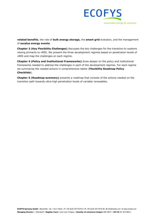 ECOFYS Germany GmbH | Albrechtstr. 10c | 10117 Berlin | T +49 (0)30 29773579-0 | F +49 (0)30 29773579-99 | E info@ecofys.com | I www.ecofys.com
Managing Director C. Petersdorff | Register Court: Local Court Cologne | Chamber of commerce Cologne HRB 28527 | VAT ID DE 187378615
related benefits, the role of bulk energy storage, the smart grid evolution, and the management
of surplus energy events.
Chapter 3 (Key Flexibility Challenges) discusses the key challenges for the transition to systems
relying primarily to vRES. We present the three development regimes based on penetration levels of
vRES and map the challenges on each regime.
Chapter 4 (Policy and Institutional Frameworks) dives deeper on the policy and institutional
frameworks needed to address the challenges in each of the development regimes. For each regime
we summarise the needed actions in comprehensive tables (Flexibility Roadmap Policy
Checklists).
Chapter 5 (Roadmap summary) presents a roadmap that consists of the actions needed on the
transition path towards ultra-high penetration levels of variable renewables.
 