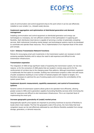 POWDE15750 45
costs of communication and control equipment drop to the point where it can be cost effectively
installed on ever-smaller (i.e., kilowatt-scale) devices.
Implement aggregation and optimization of distributed generation and demand
management
Installing communication and control equipment on distributed generation and energy use
technologies is a necessary, but not sufficient condition to their participation in supplying grid
flexibility. Each distribution-level device is capable of servicing a number of potentially competing
services. Both institutional (including market design) and technological systems need to be developed
to coordinate and operate these resources. This is implementation of an important facet of the smart
grid concept.
4.2.4 Enhance Transmission Network Functions
Policies for encouraging smart grid investments in the transmission system are necessary to both
accessing available flexibility and to reduce the need to add expensive and difficult-to-site
transmission infrastructure.
Transmission expansion
The integration of vRES brings significant needs of expanding the transmission system, for two key
reasons: a) for the connection of vRES plants that are located in remote areas and b) for the
reinforcement of corridors due to the changing power flow patterns. Although transmission expansion
is traditionally the first option to consider, building new transmission projects is often met with issues
of public acceptance resulting to a low number of realized projects with respect to targets. It is
therefore necessary to optimize the use of existing assets and to enhance the controllability of the
system power flows.
Implement dynamic measurement, capability assessment, and control of transmission
systems
Dynamic control of transmission systems allows grids to be operated more efficiently, allowing
greater access to VERs and to generation capable of providing flexibility services while minimizing the
need for expensive and difficult-to-site transmission infrastructure. This is an important facet of
implementing the smart grid.
Increase geographic granularity of (nodal) market prices
Geographically-specific price signals are important to providing incentives to sources of flexibility to
locate where most needed. The finer the geographic scale of the prices, the more likely that local
congestion issues can be cost-effectively addressed by cost effective flexibility available from energy
storage, generation, or demand resources.
 