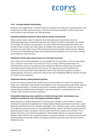 POWDE15750 46
4.2.5 Increase Market Functionality
Relatively minor adjustments in market function are expected to be sufficient to operate systems with
modest levels of VERs. As the level rises, it becomes increasingly important to refine market rules
and functions to work efficiently with vRES generation
Liberalize flexibility markets to allow bids for shorter time periods
Market policies need to allow for separate incremental generation (decremental load) and
decremental generation (incremental load) bids, with dispatch and offer commitments over shorter
time periods. For example, wind generation can submit decremental generation bids reliably over
periods of thirty minutes with a high degree of reliability when generation levels are high. Demand
resources can supply higher levels of decremental demand during higher demand periods. Allowing
for short term as-available bids makes more flexible resources available at any given time, reducing
overall flexibility needs and costs.
Implement shorter gate closure times (no more than one hour)
Short-range wind and solar generation can be projected far more accurately in the near term future
(e.g., minutes to hours) than in the longer term (hours or days). Allowing market bids to be
submitted within an hour of the delivery period reduces the difference between the estimated or
scheduled generation levels and the actual output. Ths reduces the amount of flexible (and
expensive) reserve generation market operators need to hold. Although a significant change in
market practices, this step is important to reducing the cost of integrating VERS by reducing the need
for flexible reserve generation.
Implement shorter trading/dispatch periods
Similar to the above, output levels of VERs tend to be less variable over shorter time periods than
longer ones. Historically, most markets have traded over hour-long operating periods. Either reducing
operating period length, or introducing sub-hourly re-dispatch of generation reduces the need for
holding expensive flexible reserve generation. Sub-hourly dispatch or operating periods of ten
minutes or less should be seriously considered.
Consolidate balancing areas explicitly or virtually through other mechanisms (e.g.,
imbalance markets) to cover the largest practicable regions
Balancing areas are entities responsible for ensuring power reliability in their systems, in part by
directing the output level of generators to maintain balance between generation and demand. Larger
balancing areas benefit from two flexibility advantages. First, including a larger number of generators
in the balancing area gives access to more potential flexibility. Second, the balancing needs separate
balancing areas is larger individually, than the needs when the two systems are combined. This is
because the more or less random fluctuations for which flexible reserves are required cancel one
another roughly half the time. Combining systems can be done explicitly, or by sharing resources and
balancing needs contractually. Policies encouraging combining balancing areas reduce the need for
flexible resources.
 