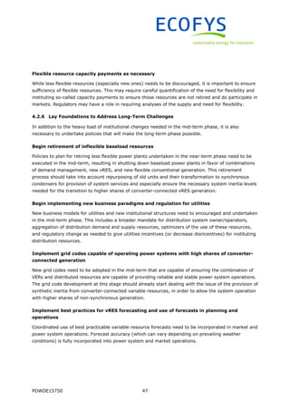 POWDE15750 47
Flexible resource capacity payments as necessary
While less flexible resources (especially new ones) needs to be discouraged, it is important to ensure
sufficiency of flexible resources. This may require careful quantification of the need for flexibility and
instituting so-called capacity payments to ensure those resources are not retired and do participate in
markets. Regulators may have a role in requiring analyses of the supply and need for flexibility.
4.2.6 Lay Foundations to Address Long-Term Challenges
In addition to the heavy load of institutional changes needed in the mid-term phase, it is also
necessary to undertake policies that will make the long-term phase possible.
Begin retirement of inflexible baseload resources
Policies to plan for retiring less flexible power plants undertaken in the near-term phase need to be
executed in the mid-term, resulting in shutting down baseload power plants in favor of combinations
of demand management, new vRES, and new flexible conventional generation. This retirement
process should take into account repurposing of old units and their transformation to synchronous
condensers for provision of system services and especially ensure the necessary system inertia levels
needed for the transition to higher shares of converter-connected vRES generation.
Begin implementing new business paradigms and regulation for utilities
New business models for utilities and new institutional structures need to encouraged and undertaken
in the mid-term phase. This includes a broader mandate for distribution system owner/operators,
aggregation of distribution demand and supply resources, optimizers of the use of these resources,
and regulatory change as needed to give utilities incentives (or decrease disincentives) for instituting
distribution resources.
Implement grid codes capable of operating power systems with high shares of converter-
connected generation
New grid codes need to be adopted in the mid-term that are capable of ensuring the combination of
VERs and distributed resources are capable of providing reliable and stable power system operations.
The grid code development at this stage should already start dealing with the issue of the provision of
synthetic inertia from converter-connected variable resources, in order to allow the system operation
with higher shares of non-synchronous generation.
Implement best practices for vRES forecasting and use of forecasts in planning and
operations
Coordinated use of best practicable variable resource forecasts need to be incorporated in market and
power system operations. Forecast accuracy (which can vary depending on prevailing weather
conditions) is fully incorporated into power system and market operations.
 
