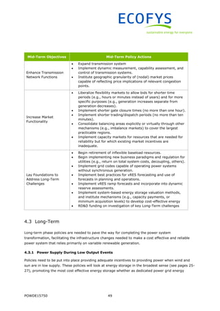 POWDE15750 49
Mid-Term Objectives Mid-Term Policy Actions
Enhance Transmission
Network Functions
 Expand transmission system
 Implement dynamic measurement, capability assessment, and
control of transmission systems.
 Institute geographic granularity of (nodal) market prices
capable of reflecting price implications of relevant congestion
points.
Increase Market
Functionality
 Liberalize flexibility markets to allow bids for shorter time
periods (e.g., hours or minutes instead of years) and for more
specific purposes (e.g., generation increases separate from
generation decreases).
 Implement shorter gate closure times (no more than one hour).
 Implement shorter trading/dispatch periods (no more than ten
minutes).
 Consolidate balancing areas explicitly or virtually through other
mechanisms (e.g., imbalance markets) to cover the largest
practicable regions.
 Implement capacity markets for resources that are needed for
reliability but for which existing market incentives are
inadequate.
Lay Foundations to
Address Long-Term
Challenges
 Begin retirement of inflexible baseload resources.
 Begin implementing new business paradigms and regulation for
utilities (e.g., return on total system costs, decoupling, others).
 Implement grid codes capable of operating power systems
without synchronous generation.
 Implement best practices for vRES forecasting and use of
forecasts in planning and operations.
 Implement vRES ramp forecasts and incorporate into dynamic
reserve assessments.
 Implement system-based energy storage valuation methods,
and institute mechanisms (e.g., capacity payments, or
minimum acquisition levels) to develop cost-effective energy
 RD&D funding on investigation of key Long-Term challenges
4.3 Long-Term
Long-term phase policies are needed to pave the way for completing the power system
transformation, facilitating the infrastructure changes needed to make a cost effective and reliable
power system that relies primarily on variable renewable generation.
4.3.1 Power Supply During Low Output Events
Policies need to be put into place providing adequate incentives to providing power when wind and
sun are in low supply. These policies will look at energy storage in the broadest sense (see pages 25-
27), promoting the most cost effective energy storage whether as dedicated power grid energy
 