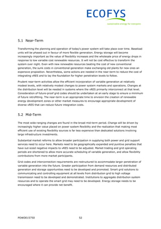 POWDE15750 52
5.1 Near-Term
Transforming the planning and operation of today’s power system will take place over time. Baseload
units will be phased out in favour of more flexible generation. Energy storage will become
increasingly important as the value of flexibility increases and the wholesale price of energy drops in
response to low variable cost renewable resources. It will not be cost effective to transform the
system over night. Even with new renewable resources beating the cost of new conventional
generation, the sunk costs in conventional generation make exchanging old plants for new ones an
expensive proposition. Nevertheless, some actions are needed in the near-term to reduce the cost of
integrating vRES and to lay the foundation for higher penetration levels to follow.
Prudent near-term activities allow the efficient incorporation of variable generation at relatively
modest levels, with relatively modest changes to power system markets and operations. Changes at
the distribution level will be needed in systems where the vRES primarily interconnect at that level.
Consideration of future-proof grid codes should be undertaken at an early stage to ensure a minimum
of future retrofitting. The near-term is an appropriate time to envision the creation of renewable
energy development zones or other market measures to encourage appropriate development of
diverse vRES that can reduce future integration costs.
5.2 Mid-Term
The most wide-ranging changes are found in the broad mid-term period. Change will be driven by
increasingly higher value placed on power system flexibility and the realization that making most
efficient use of existing flexibility sources is far less expensive than dedicated solutions involving
large infrastructure investments.
Substantial market reforms to allow broader participation in supplying both power and grid support
services need to occur here. Markets need to be geographically expanded and punitive penalties that
have out-sized negative impacts to vRES need to be adjusted. Market trading and grid operating
periods are shortened to allow more accurate scheduling of variable generation, and allow flexibility
contributions from more market participants.
Grid codes and interconnection requirements are restructured to accommodate larger penetration of
variable generation into the future. Greater participation from demand resources and distributed
generation and storage opportunities need to be developed and promoted. Smart grid solutions to
communicating and controlling equipment at all levels from distribution grid to high voltage
transmission need to be developed and demonstrated. Institutions to aggregate distribution system
resources and to operate the smart grid may need to be developed. Energy storage needs to be
encouraged where it can provide net benefit.
 