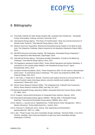POWDE15750 54
6 Bibliography
[1] Fraunhofer Institute for Solar Energy Systems ISE, Levelized Cost of Electricity - Renewable
Energy Technologies, Freiburg, Germany, November 2013.
[2] International Energy Agency, "The Power of Transformation: Wind, Sun and the Economics of
Flexible Power Systems," International Energy Agency, Paris, 2014.
[3] Western Governors' Association, Meeting the Renewable Energy Targets in the West at Least
Cost: The Integration Challenge, Report prepared by the Regulatory Assistance Project (RAP),
2012.
[4] IEA-RETD Executive Commitee meeting, "RE-Integration: Renewable Energy Integration,"
Report prepared by Mott MacDonald, Copenhagen, 2014.
[5] International Energy Agency, "Harnessing Variable Renewables: A Guide to the Balancing
Challenge," International Energy Agency, Paris, 2011.
[6] The Regulatory Assistance Project (RAP), "Power Market Operations and System Reliability: A
contribution to the market design debate in the Pentalateral Energy Forum," Agora
Energiewende, Berlin, 2014.
[7] European Climate Foundation, (ECF), "Power Perspectives 2030: On the road to a decarbonised
power sector - A contributing study to Roadmap," The report was prepared by KEMA, RAP,
Imperial College, E3G, 2012.
[8] F. Van Hulle, I. Pineda and P. Wilczek, "Economic grid support services by wind and solar PV - a
review of system needs, technology options, economic benefits and suitable market
mechanisms," REserviceS, 2014.
[9] Electric Power Research Institute (EPRI), "The Integrated Grid: A Benefit-Cost Framework,"
Electric Power Research Institute (EPRI), Palo Alto, CA, 2015.
[10] National Renewable Energy Laboratory (NREL), Renewable Electricity Futures Study, Golden,
CO: NREL, 2012.
[11] K. Dragoon, Valuing Wind Generation on Integrated Power Systems, Elsevier, 2010.
[12] International Renewable Energy Agency (IRENA), "REmap 2030: A Renewable Energy
Roadmap," International Renewable Energy Agency (IRENA), Bonn, 2014.
[13] A. Kakorin, L. Laurisch and G. Papaefthymiou, "FLOW Dynamic Power Management - WP2.2:
Market Interaction," Ecofys Netherlands B.V., Utrecht, 2014.
[14] H. Emanuel, R. Mackensen and K. Rohrig, "Das regenerative Kombikraftwerk -
Abschlussbericht," ISET e.V., 2008.
[15] J. Sky, "'Power-to-gas' may solve renewables storage challenge," Deutsche Welle, 2 July 2014.
[Online]. Available: http://www.dw.de/power-to-gas-may-solve-renewables-storage-
challenge/a-17754416.
 