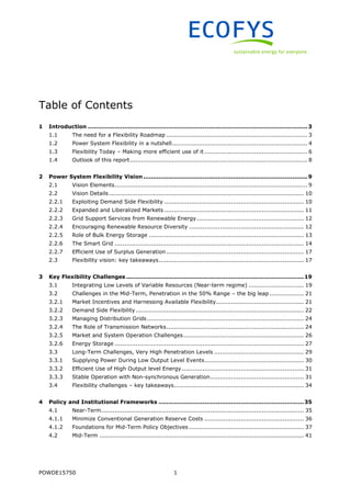POWDE15750 1
Table of Contents
1 Introduction ...................................................................................................................3
1.1 The need for a Flexibility Roadmap .......................................................................... 3
1.2 Power System Flexibility in a nutshell....................................................................... 4
1.3 Flexibility Today – Making more efficient use of it ...................................................... 6
1.4 Outlook of this report............................................................................................. 8
2 Power System Flexibility Vision ......................................................................................9
2.1 Vision Elements..................................................................................................... 9
2.2 Vision Details...................................................................................................... 10
2.2.1 Exploiting Demand Side Flexibility ......................................................................... 10
2.2.2 Expanded and Liberalized Markets ......................................................................... 11
2.2.3 Grid Support Services from Renewable Energy........................................................ 12
2.2.4 Encouraging Renewable Resource Diversity ............................................................ 12
2.2.5 Role of Bulk Energy Storage ................................................................................. 13
2.2.6 The Smart Grid ................................................................................................... 14
2.2.7 Efficient Use of Surplus Generation........................................................................ 17
2.3 Flexibility vision: key takeaways............................................................................ 17
3 Key Flexibility Challenges .............................................................................................19
3.1 Integrating Low Levels of Variable Resources (Near-term regime) ............................. 19
3.2 Challenges in the Mid-Term, Penetration in the 50% Range – the big leap.................. 21
3.2.1 Market Incentives and Harnessing Available Flexibility.............................................. 21
3.2.2 Demand Side Flexibility........................................................................................ 22
3.2.3 Managing Distribution Grids .................................................................................. 24
3.2.4 The Role of Transmission Networks........................................................................ 24
3.2.5 Market and System Operation Challenges............................................................... 26
3.2.6 Energy Storage ................................................................................................... 27
3.3 Long-Term Challenges, Very High Penetration Levels ............................................... 29
3.3.1 Supplying Power During Low Output Level Events.................................................... 30
3.3.2 Efficient Use of High Output level Energy................................................................ 31
3.3.3 Stable Operation with Non-synchronous Generation................................................. 31
3.4 Flexibility challenges – key takeaways.................................................................... 34
4 Policy and Institutional Frameworks ............................................................................35
4.1 Near-Term.......................................................................................................... 35
4.1.1 Minimize Conventional Generation Reserve Costs .................................................... 36
4.1.2 Foundations for Mid-Term Policy Objectives ............................................................ 37
4.2 Mid-Term ........................................................................................................... 41
 