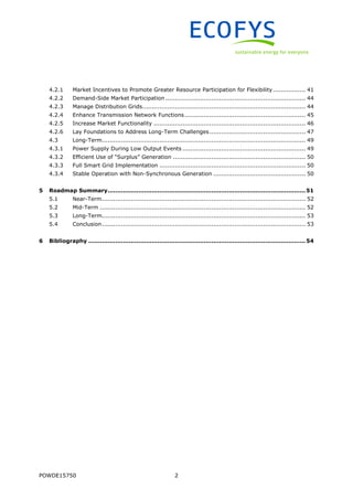 POWDE15750 2
4.2.1 Market Incentives to Promote Greater Resource Participation for Flexibility................. 41
4.2.2 Demand-Side Market Participation ......................................................................... 44
4.2.3 Manage Distribution Grids..................................................................................... 44
4.2.4 Enhance Transmission Network Functions............................................................... 45
4.2.5 Increase Market Functionality ............................................................................... 46
4.2.6 Lay Foundations to Address Long-Term Challenges.................................................. 47
4.3 Long-Term.......................................................................................................... 49
4.3.1 Power Supply During Low Output Events ................................................................ 49
4.3.2 Efficient Use of “Surplus” Generation ..................................................................... 50
4.3.3 Full Smart Grid Implementation ............................................................................ 50
4.3.4 Stable Operation with Non-Synchronous Generation ................................................ 50
5 Roadmap Summary.......................................................................................................51
5.1 Near-Term.......................................................................................................... 52
5.2 Mid-Term ........................................................................................................... 52
5.3 Long-Term.......................................................................................................... 53
5.4 Conclusion.......................................................................................................... 53
6 Bibliography .................................................................................................................54
 