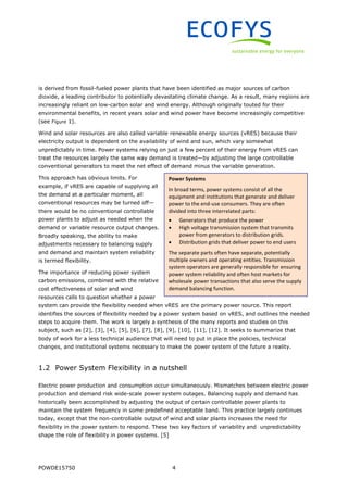 POWDE15750 4
is derived from fossil-fueled power plants that have been identified as major sources of carbon
dioxide, a leading contributor to potentially devastating climate change. As a result, many regions are
increasingly reliant on low-carbon solar and wind energy. Although originally touted for their
environmental benefits, in recent years solar and wind power have become increasingly competitive
(see Figure 1).
Wind and solar resources are also called variable renewable energy sources (vRES) because their
electricity output is dependent on the availability of wind and sun, which vary somewhat
unpredictably in time. Power systems relying on just a few percent of their energy from vRES can
treat the resources largely the same way demand is treated—by adjusting the large controllable
conventional generators to meet the net effect of demand minus the variable generation.
This approach has obvious limits. For
example, if vRES are capable of supplying all
the demand at a particular moment, all
conventional resources may be turned off—
there would be no conventional controllable
power plants to adjust as needed when the
demand or variable resource output changes.
Broadly speaking, the ability to make
adjustments necessary to balancing supply
and demand and maintain system reliability
is termed flexibility.
The importance of reducing power system
carbon emissions, combined with the relative
cost effectiveness of solar and wind
resources calls to question whether a power
system can provide the flexibility needed when vRES are the primary power source. This report
identifies the sources of flexibility needed by a power system based on vRES, and outlines the needed
steps to acquire them. The work is largely a synthesis of the many reports and studies on this
subject, such as [2], [3], [4], [5], [6], [7], [8], [9], [10], [11], [12]. It seeks to summarize that
body of work for a less technical audience that will need to put in place the policies, technical
changes, and institutional systems necessary to make the power system of the future a reality.
1.2 Power System Flexibility in a nutshell
Electric power production and consumption occur simultaneously. Mismatches between electric power
production and demand risk wide-scale power system outages. Balancing supply and demand has
historically been accomplished by adjusting the output of certain controllable power plants to
maintain the system frequency in some predefined acceptable band. This practice largely continues
today, except that the non-controllable output of wind and solar plants increases the need for
flexibility in the power system to respond. These two key factors of variability and unpredictability
shape the role of flexibility in power systems. [5]
Power Systems
In broad terms, power systems consist of all the
equipment and institutions that generate and deliver
power to the end-use consumers. They are often
divided into three interrelated parts:
 Generators that produce the power
 High voltage transmission system that transmits
power from generators to distribution grids.
 Distribution grids that deliver power to end users
The separate parts often have separate, potentially
multiple owners and operating entities. Transmission
system operators are generally responsible for ensuring
power system reliability and often host markets for
wholesale power transactions that also serve the supply
demand balancing function.
 