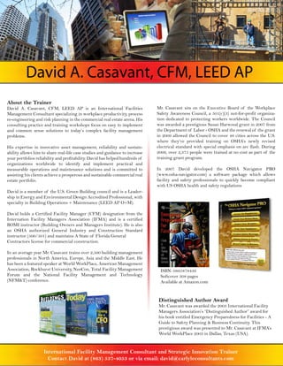 David A. Casavant, CFM, LEED AP
About the Trainer
David A. Casavant, CFM, LEED AP is an International Facilities                Mr. Casavant sits on the Executive Board of the Workplace
Management Consultant specializing in workplace productivity, process         Safety Awareness Council, a 501(c)(3) not-for-profit organiza-
re-engineering and risk planning in the commercial real estate arena. His     tion dedicated to protecting workers worldwide. The Council
consulting practice and training workshops focus on easy to implement         was awarded a prestigious Susan Harwood grant in 2007 from
and common sense solutions to today’s complex facility management             the Department of Labor - OSHA and the renewal of the grant
problems.                                                                     in 2009 allowed the Council to cover 48 cities across the U.S.
                                                                              where they’ve provided training on OSHA’s newly revised
His expertise in innovative asset management, reliability and sustain-        electrical standard with special emphasis on arc flash. During
ability allows him to share real-life case studies and guidance to increase   2009, over 2,375 people were trained at no cost as part of the
your portfolios reliability and profitability. David has helped hundreds of   training grant program.
organizations worldwide to identify and implement practical and
measurable operations and maintenance solutions and is committed to           In 2007 David developed the OSHA Navigator PRO
assisting his clients achieve a prosperous and sustainable commercial real    (www.osha-navigator.com) a software package which allows
estate portfolio.                                                             facility and safety professionals to quickly become compliant
                                                                              with US OSHA health and safety regulations
David is a member of the U.S. Green Building council and is a Leader-
ship in Energy and Environmental Design Accredited Professional, with
specialty in Building Operations + Maintenance (LEED AP O+M).

David holds a Certified Facility Manager (CFM) designation from the
Internation Facility Managers Association (IFMA) and is a certified
BOMI instructor (Building Owners and Managers Institute). He is also
an OSHA authorized General Industry and Construction Standard
instructor (500/501) and maintains A State of Florida General
Contractors license for commercial construction.

In an average year Mr. Casavant trains over 2,500 building management
professionals in North America, Europe, Asia and the Middle East. He
has been a featured speaker at World WorkPlace, American Management
Association, Rockhurst University, NeoCon, Total Facility Management           ISBN: 0865878439
Forum and the National Facility Management and Technology                      Softcover 308 pages
(NFM&T) conference.                                                            Available at Amazon.com


                                                                              Distinguished Author Award
                                                                              Mr. Casavant was awarded the 2003 International Facility
                                                                              Managers Association’s “Distinguished Author” award for
                                                                              his book entitled Emergency Preparedness for Facilities - A
                                                                              Guide to Safety Planning & Business Continuity. This
                                                                              prestigious award was presented to Mr. Casavant at IFMA’s
                                                                              World WorkPlace 2003 in Dallas, Texas (USA).


                    International Facility Management Consultant and Strategic Innovation Trainer
                      Contact David at (863) 537-4053 or via email: david@carlyleconsultants.com
 