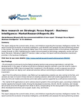 New research on Strategic Focus Report - Business
Intelligence: MarketResearchReports.Biz
MarketResearchReports.Biz has announced addition of new report “Strategic Focus Report -
Business Intelligence” to its database.
Summary
This report analyses the current trends, drivers, and inhibitors impacting the business intelligence market. The
report outlines the evolution of business intelligence, and identifies and assesses the best performing vendors
in the market. This report also presents Kables view of the revenue opportunities in the business intelligence
market through to 2020, highlighting the market size and growth by technology, geography, sector and size
band. Moreover, following in-depth ICT decision maker surveys, the report outlines enterprises investment
priorities in the business intelligence.
Click here to see more details: http://www.marketresearchreports.biz/analysis/901362
Key Findings
- BI and analytics continues to be the fastest growing solution area among organizations, and with the
developments in the space of self-service BI and on-demand analytics solutions, even the small & medium-
sized enterprises (SMEs) have increased their investment in the BI domain, as with a pay-per-use pricing
model enterprises can deploy such advanced solutions without committing to substantial infrastructure
investment.
- Apart from the self-service domain, new fields such as exploratory analytics are also coming to the fore, and
vendors are keen to invest in these domains to develop solutions which will enable organizations to move
away from the set models and schemas and create adhoc queries supported by a self-service environment.
- The market for BI applications is set to witness decent growth in the coming five years, according to Kables BI
market opportunity forecast model. Among the developed economies, the US, the UK, Australia, and Canada
will primarily drive the BI segment from 2016 to 2020, compensating for the slow growth in this segment from
other developed economies such as Japan, Spain, Italy, and France.
Synopsis
This report analyses the current trends, drivers, and inhibitors impacting the business intelligence market. The
report outlines the evolution of business intelligence, and identifies and assesses the best performing vendors
 